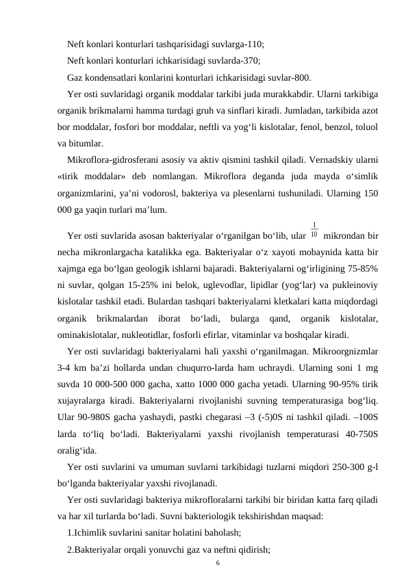 Neft konlari konturlari tashqarisidagi suvlarga-110;
Neft konlari konturlari ichkarisidagi suvlarda-370;
Gaz kondensatlari konlarini konturlari ichkarisidagi suvlar-800.
Yer osti suvlaridagi organik moddalar tarkibi juda murakkabdir. Ularni tarkibiga
organik brikmalarni hamma turdagi gruh va sinflari kiradi. Jumladan, tarkibida azot
bor moddalar, fosfori bor moddalar, neftli va yog‘li kislotalar, fenol, benzol, toluol
va bitumlar.
Mikroflora-gidrosferani asosiy va aktiv qismini tashkil qiladi. Vernadskiy ularni
«tirik  moddalar»  deb  nomlangan.  Mikroflora  deganda  juda  mayda  o‘simlik
organizmlarini, ya’ni vodorosl, bakteriya va plesenlarni tushuniladi. Ularning 150
000 ga yaqin turlari ma’lum.
Yer osti suvlarida asosan bakteriyalar o‘rganilgan bo‘lib, ular 
1
10  mikrondan bir
necha mikronlargacha katalikka ega. Bakteriyalar o‘z xayoti mobaynida katta bir
xajmga ega bo‘lgan geologik ishlarni bajaradi. Bakteriyalarni og‘irligining 75-85%
ni suvlar, qolgan 15-25% ini belok, uglevodlar, lipidlar (yog‘lar) va pukleinoviy
kislotalar tashkil etadi. Bulardan tashqari bakteriyalarni kletkalari katta miqdordagi
organik  brikmalardan  iborat  bo‘ladi,  bularga  qand,  organik  kislotalar,
ominakislotalar, nukleotidlar, fosforli efirlar, vitaminlar va boshqalar kiradi.
Yer osti suvlaridagi bakteriyalarni hali yaxshi o‘rganilmagan. Mikroorgnizmlar
3-4 km ba’zi hollarda undan chuqurro-larda ham uchraydi. Ularning soni 1 mg
suvda 10 000-500 000 gacha, xatto 1000 000 gacha yetadi. Ularning 90-95% tirik
xujayralarga kiradi. Bakteriyalarni rivojlanishi suvning temperaturasiga bog‘liq.
Ular 90-980S gacha yashaydi, pastki chegarasi –3 (-5)0S ni tashkil qiladi. –100S
larda  to‘liq  bo‘ladi.  Bakteriyalarni  yaxshi  rivojlanish  temperaturasi  40-750S
oralig‘ida.
Yer osti suvlarini va umuman suvlarni tarkibidagi tuzlarni miqdori 250-300 g-l
bo‘lganda bakteriyalar yaxshi rivojlanadi. 
Yer osti suvlaridagi bakteriya mikrofloralarni tarkibi bir biridan katta farq qiladi
va har xil turlarda bo‘ladi. Suvni bakteriologik tekshirishdan maqsad:
1.Ichimlik suvlarini sanitar holatini baholash;
2.Bakteriyalar orqali yonuvchi gaz va neftni qidirish;
6
