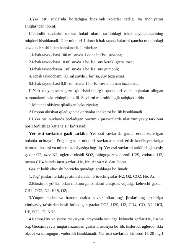 3.Yer  osti  suvlarida  bo‘ladigan  bioximik  xolatlar  tezligi  va  mohiyatini
aniqlashdan iborat.
I.Ichimlik  suvlarini  sanitar  holati  ularni  tarkibidagi  ichak  tayoqchalarining
miqdori hisoblanadi. Ular miqdori 1 dona ichak tayoqchalarini qancha miqdordagi
suvda uchrashi bilan baholanadi. Jumladan:
1.Ichak tayoqchasi 100 ml suvda 1 dona bo‘lsa, suvtoza;
2.Ichak tayoqchasi 10 ml suvda 1 bo‘lsa, suv kerakligicha toza;
3.Ichak tayoqchasm 1 ml suvda 1 bo‘lsa, suv gumonli;
4. Ichak tayoqchami 0,1 ml suvda 1 bo‘lsa, suv toza emas;
5.Ichak tayoqchasi 0,01 ml suvda 1 bo‘lsa suv umuman toza emas.
II.Neft va yonuvchi gazni qidirishda burg‘u quduqlari va buloqlardan olingan
namunalarni bakteriologik taxlili. Suvlarni mikrobiologik tadqiqotlarida.
1.Metanni okislyat qiladigan bakteriyalar;
2.Propon okislyat qiladigan bakteriyalar indikator bo‘lib hisoblanadi. 
III.Yer osti suvlarida bo‘ladigan bioximik jarayonlarda ular ximiyaviy tarkibini
hosil bo‘lishiga katta ta’sir ko‘rsatadi.
Yer osti suvlarini gazli tarkibi.  Yer osti suvlarida gazlar erkin va erigan
holatda uchraydi. Erigan gazlar miqdori suvlarda ularni erish koeffsiyentlariga
harorati, bosimi va mineralizatsiyasiga bog‘liq. Yer osti suvlarini tarkibidagi asosiy
gazlar O2, azot N2, uglerod oksidi SO2, oltingugurt vodorodi H2S, vodorod H2,
metan CH4 hamda inert gazlari-He, Ne, Ar va x.o. dan iborat.
Gazlar kelib chiqishi bo‘yicha quyidagi gruhlarga bo‘linadi:
1.Tog‘ jinslari tarkibiga atmosferadan o‘tuvchi gazlar-N2, O2, CO2, He, Ar;
2.Bioximik yo‘llar bilan mikroorganizmlarni chiqishi, vujudga keluvchi gazlar-
CH4, CO2, N2, H2S, O2;
3.Yuqori  bosim  va  harorat  ostida  suvlar  bilan  tog‘  jinslarining  bir-biriga
ximiyaviy ta’siridan hosil bo‘ladigan gazlar-CO2, H2S, H2, CH4, CO, N2, HCl,
HF, SO2, Cl, NH3.
4.Radioaktiv va yadro reaksiyasi jarayonida vujudga keluvchi gazlar-He, Rn va
b.q. Geoximiyaviy nuqtai nazaridan gazlarni asosiysi bo‘lib, kislorod, uglerod, ikki
oksidi va oltingugurt vodorodi hisoblanadi. Yer osti suvlarida kislorod 15-20 mg-l
7

