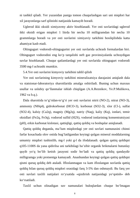 ni tashkil qiladi. Yer yuzasidan pastga tomon chuqurlashgan sari uni miqdori har
xil jarayonlarga sarf qilinishi natijasida kamayib boradi. 
Uglerod ikki oksidi ximiyavmy aktiv hisoblanadi. Yer osti suvlaridagi uglerod
ikki  oksidi  erigan  miqdori  1  litrda  bir  necha  10  milligramdan  bir  necha  10
grammlarga boradi va yer osti suvlarini ximiyaviy tarkibini hosilqilishda katta
ahamiyat kasb etadi. 
Oltingugurt vodorodi-oltingugurtni yer osti suvlarida uchrash formalardan biri.
Oltingugurt vodorodini eng ko‘p tarqalishi neft gaz provinsiyalarda uchraydigan
suvlar hisoblanadi. Chuqur qatlamlardagi yer osti suvlarida oltingugurt vodorodi
3500 mg-l uchrashi mumkin. 
5.4.Yer osti suvlarini kimyoviy tarkibini tahlil qilish
Yer osti suvlarining kimyoviy tarkibini mineralizatsiya darajasini aniqlash dala
va statsionar-laboratoriya sharoitlarida amalga oshiriladi. Buning uchun maxsus
usullar va uslubiy qo‘llanmalar ishlab chiqilgan (A.A.Reznikov, Ye.P.Mulikova,
1962 va b.q.).
Dala sharoitida to‘g‘ridan-to‘g‘ri yer osti suvlarini nitrit (NO-2), nitrat (NO-3),
ammoniy (NHq4), gidrokorbonat (HCO-3), korbonat (SO2-3), xlor (Cl-), sulfat
(SO2-4), kalsiy (Ca2q), magniy (Mg2q), natriy (Naq), kaliy (Kq), ionlari, temir
oksidlari (Fe2q, Fe3q), vodorod sulfid (H2S), vodorod ionlarining konsentratsiyasi
(pH), erkin karbonat kislotasi, qattiqligi, qattiq qoldiq va boshqalar aniqlanadi. 
Qattiq qoldiq deganda, ma’lum miqdordagi yer osti suvlari namunasini chinni
farfar kosachada olov ostida bug‘latilgandan keyingi qolgan mineral moddalarning
umumiy miqdori tushinilib, mg-l yoki g-l da ifodalanadi. qolgan qattiq qoldiqni
q105-1100S da yana qidirilsa uni tarkibilagi ba’zibir organik brikmalarni butunlay
quyib  yo‘q  bo‘lib  ketish  jarayoni  sodir  bo‘ladi  va  qattiq  qoldiq  qandaydir
milligramga yoki protsentga kamayadi. Anashundan keyingi qolgan qattiq qoldiqni
qismi quruq qoldiq deb ataladi. Ifloslanmagan va kam ifloslangan suvlarda qattiq
qoldiq bilan quruq qoldiq miqdori orasidagi farq 3-5% dan oshmaydi. Bu farq yer
osti  suvlari  taxlili  natijalari  ro‘yxatida  «qizdirish  natijasidagi  yo‘qotish»  deb
ko‘rsatiladi.
Taxlil  uchun  olinadigan  suv  namunalari  buloqlardan  chuqur  bo‘lmagan
8

