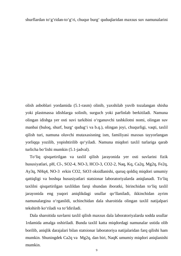 shurflardan to‘g‘ridan-to‘g‘ri, chuqur burg‘ quduqlaridan maxsus suv namunalarini
olish asboblari yordamida (5.1-rasm) olinib, yaxshilab yuvib tozalangan shisha
yoki plastmassa idishlarga solinib, surguch yoki parfinlab berkitiladi. Namuna
olingan idishga yer osti suvi tarkibini o‘rganuvchi tashkilotni nomi, olingan suv
manbai (buloq, shurf, burg‘ qudug‘i va b.q.), olingan joyi, chuqurligi, vaqti, taxlil
qilish turi, namuna oluvchi mutaxasisning ism, familiyasi maxsus tayyorlangan
yorliqqa yozilib, yopishtirilib qo‘yiladi. Namuna miqdori taxlil turlariga qarab
turlicha bo‘lishi mumkin (5.1-jadval).
To‘liq  qisqartirilgan  va  taxlil  qilish  jarayonida  yer  osti  suvlarini  fizik
hususiyatlari, pH, Cl-, SO2-4, NO-3, HCO-3, CO2-2, Naq, Kq, Ca2q, Mg2q, Fe2q,
Ay3q, NHq4, NO-3  erkin CO2, SiO3 oksidlanishi, quruq qoldiq miqdori umumiy
qattiqligi va boshqa hususiyatlari statsionar laboratoriyalarda aniqlanadi. To‘liq
taxlilni  qisqartirilgan  taxlildan  farqi  shundan  iboratki,  birinchidan  to‘liq  taxlil
jarayonida  eng  yuqori  aniqlikdagi  usullar  qo‘llaniladi,  ikkinchidan  ayrim
namunalargina o‘rganildi, uchinchidan dala sharoitida olingan taxlil natijalpari
tekshirib ko‘riladi va to‘ldiriladi.
Dala sharoitida suvlarni taxlil qilish maxsus dala laboratoriyalarda sodda usullar
1rdamida amalga oshiriladi. Bunda taxlil katta miqdordagi namunalar ustida olib
borilib, aniqlik darajalari bilan statsionar laboratoriya natijalaridan farq qilishi ham
mumkin. Shuningdek Ca2q va  Mg2q, dan biri, NaqK umumiy miqdori aniqlanishi
mumkin.
9
