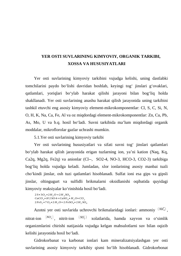 YER OSTI SUVLARINING KIMYOVIY, ORGANIK TARKIBI,
XOSSA VA HUSUSIYATLARI
Yer  osti  suvlarining  kimyoviy  tarkibini  vujudga  kelishi,  uning  dastlabki
tomchilarini  paydo  bo‘lishi  davridan  boshlab,  keyingi  tog‘  jinslari  g‘ovaklari,
qatlamlari,  yoriqlari  bo‘ylab  harakat  qilishi  jarayoni  bilan  bog‘liq  holda
shakllanadi. Yer osti suvlarining anashu harakat qilish jarayonida uning tarkibini
tashkil etuvchi eng asosiy kimyoviy element-mikrokomponentlar: Cl, S, C, Si, N,
O, H, K, Na, Ca, Fe, Al va oz miqdordagi element-mikrokomponentlar: Zn, Cu, Pb,
As, Mo, U va b.q. hosil bo‘ladi. Suvni tarkibida ma’lum miqdordagi organik
moddalar, mikroflorolar gazlar uchrashi mumkin.
5.1.Yer osti suvlarining kimyoviy tarkibi
Yer  osti  suvlarining  hususiyatlari  va  sifati  suvni  tog‘  jinslari  qatlamlari
bo‘ylab harakat qilish jarayonida erigan tuzlarning ion, ya’ni kation (Naq, Kq,
Ca2q, Mg2q, Fe2q) va anionlar (Cl--,  SO2-4, NO-3, HCO-3, CO2-3) tarkibiga
bog‘liq  holda  vujudga  keladi.  Jumladan,  xlor  ionlarining  asosiy  manbai  tuzli
cho‘kindi jinslar, osh tuzi qatlamlari hisoblanadi. Sulfat ioni esa gips va gipsli
jinslar,  oltingugurt  va  sulfidli  brikmalarni  oksidlanishi  oqibatida  quyidagi
kimyoviy reaksiyalar ko‘rinishida hosil bo‘ladi.
2S+3O2+2H 2O=2H 2SO4
CaCO3+H 2SO 4=CaSO4+ H2O+CO2
2FeS2+7O2+2 H2O=2 FeSO4+2H2 SO4
Azotni yer osti suvlarida uchrovchi brikmalaridagi ionlari: ammoniy  (NH 4
+) ,
nitrat-ion  (NO3
−) ,  nitrit-ion  (NO2
−)  xolatlarida,  hamda  xayvon  va  o‘simlik
organizmlarini chirishi natijasida vujudga kelgan mahsulotlarni suv bilan oqizib
kelishi jarayonida hosil bo‘ladi.
Gidrokorbanat  va  karbonat  ionlari  kam  mineralizatsiyalashgan  yer  osti
suvlarining  asosiy  kimyoviy  tarkibiy  qismi  bo‘lib  hisoblanadi.  Gidrokorbonat
