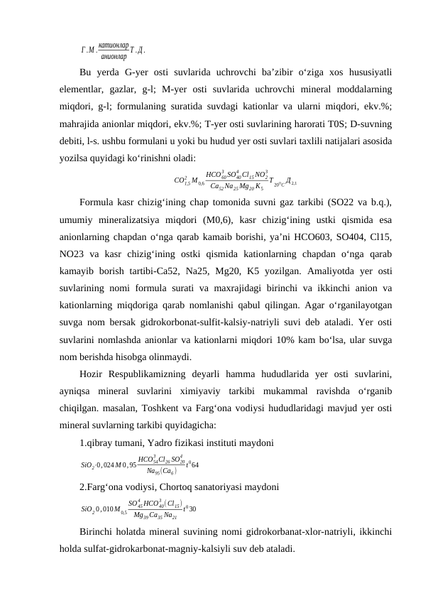 Г .М . катионлар
анионлар
Т . Д .
Bu  yerda  G-yer  osti  suvlarida  uchrovchi  ba’zibir  o‘ziga  xos  hususiyatli
elementlar,  gazlar,  g-l;  M-yer  osti  suvlarida  uchrovchi  mineral  moddalarning
miqdori, g-l; formulaning suratida suvdagi kationlar va ularni miqdori, ekv.%;
mahrajida anionlar miqdori, ekv.%; T-yer osti suvlarining harorati T0S; D-suvning
debiti, l-s. ushbu formulani u yoki bu hudud yer osti suvlari taxlili natijalari asosida
yozilsa quyidagi ko‘rinishni oladi:
CO1,5
2 M 0,6
HCO60
3 SO40
4 Cl15 NO2
3
Ca52 Na25 Mg20 K5
T 200C Д 2,1
Formula kasr chizig‘ining chap tomonida suvni gaz tarkibi (SO22 va b.q.),
umumiy  mineralizatsiya  miqdori  (M0,6),  kasr  chizig‘ining  ustki  qismida  esa
anionlarning chapdan o‘nga qarab kamaib borishi, ya’ni HCO603, SO404, Cl15,
NO23  va  kasr  chizig‘ining  ostki  qismida  kationlarning  chapdan  o‘nga  qarab
kamayib  borish  tartibi-Ca52,  Na25,  Mg20,  K5  yozilgan.  Amaliyotda  yer  osti
suvlarining nomi formula surati va maxrajidagi birinchi va ikkinchi anion va
kationlarning miqdoriga qarab nomlanishi qabul qilingan. Agar o‘rganilayotgan
suvga nom bersak gidrokorbonat-sulfit-kalsiy-natriyli suvi deb ataladi. Yer osti
suvlarini nomlashda anionlar va kationlarni miqdori 10% kam bo‘lsa, ular suvga
nom berishda hisobga olinmaydi.
Hozir  Respublikamizning  deyarli  hamma  hududlarida  yer  osti  suvlarini,
ayniqsa  mineral  suvlarini  ximiyaviy  tarkibi  mukammal  ravishda  o‘rganib
chiqilgan. masalan, Toshkent va Farg‘ona vodiysi hududlaridagi mavjud yer osti
mineral suvlarning tarkibi quyidagicha:
1.qibray tumani, Yadro fizikasi instituti maydoni 
SiO2⋅0,024 M 0,95 HCO54
3 Cl26 SO20
4
Na95(Ca6 )
t064
2.Farg‘ona vodiysi, Chortoq sanatoriyasi maydoni
SiO2 0,010M 0,5
SO45
4 HCO40
3 (Cl15)
Mg39Ca35 Na21
t 030
Birinchi holatda mineral suvining nomi gidrokorbanat-xlor-natriyli, ikkinchi
holda sulfat-gidrokarbonat-magniy-kalsiyli suv deb ataladi.
