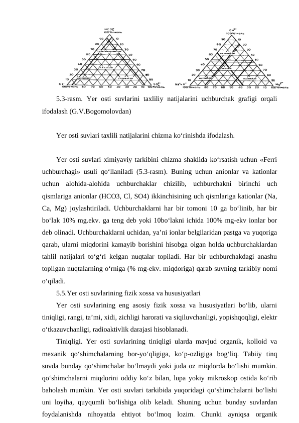 5.3-rasm.  Yer  osti  suvlarini  taxliliy natijalarini  uchburchak grafigi  orqali
ifodalash (G.V.Bogomolovdan)
Yer osti suvlari taxlili natijalarini chizma ko‘rinishda ifodalash.
Yer osti suvlari ximiyaviy tarkibini chizma shaklida ko‘rsatish uchun «Ferri
uchburchagi» usuli qo‘llaniladi (5.3-rasm). Buning uchun anionlar va kationlar
uchun  alohida-alohida  uchburchaklar  chizilib,  uchburchakni  birinchi  uch
qismlariga anionlar (HCO3, Cl, SO4) ikkinchisining uch qismlariga kationlar (Na,
Ca, Mg) joylashtiriladi. Uchburchaklarni har bir tomoni 10 ga bo‘linib, har bir
bo‘lak 10% mg.ekv. ga teng deb yoki 10bo‘lakni ichida 100% mg-ekv ionlar bor
deb olinadi. Uchburchaklarni uchidan, ya’ni ionlar belgilaridan pastga va yuqoriga
qarab, ularni miqdorini kamayib borishini hisobga olgan holda uchburchaklardan
tahlil natijalari to‘g‘ri kelgan nuqtalar topiladi. Har bir uchburchakdagi anashu
topilgan nuqtalarning o‘rniga (% mg-ekv. miqdoriga) qarab suvning tarkibiy nomi
o‘qiladi. 
5.5.Yer osti suvlarining fizik xossa va hususiyatlari
Yer osti suvlarining eng asosiy fizik xossa va hususiyatlari bo‘lib, ularni
tiniqligi, rangi, ta’mi, xidi, zichligi harorati va siqiluvchanligi, yopishqoqligi, elektr
o‘tkazuvchanligi, radioaktivlik darajasi hisoblanadi. 
Tiniqligi. Yer osti suvlarining tiniqligi ularda mavjud organik, kolloid va
mexanik  qo‘shimchalarning  bor-yo‘qligiga,  ko‘p-ozligiga  bog‘liq.  Tabiiy  tinq
suvda bunday qo‘shimchalar bo‘lmaydi yoki juda oz miqdorda bo‘lishi mumkin.
qo‘shimchalarni miqdorini oddiy ko‘z bilan, lupa yokiy mikroskop ostida ko‘rib
baholash mumkin. Yer osti suvlari tarkibida yuqoridagi qo‘shimchalarni bo‘lishi
uni loyiha, quyqumli bo‘lishiga olib keladi. Shuning uchun bunday suvlardan
foydalanishda  nihoyatda  ehtiyot  bo‘lmoq  lozim.  Chunki  ayniqsa  organik
