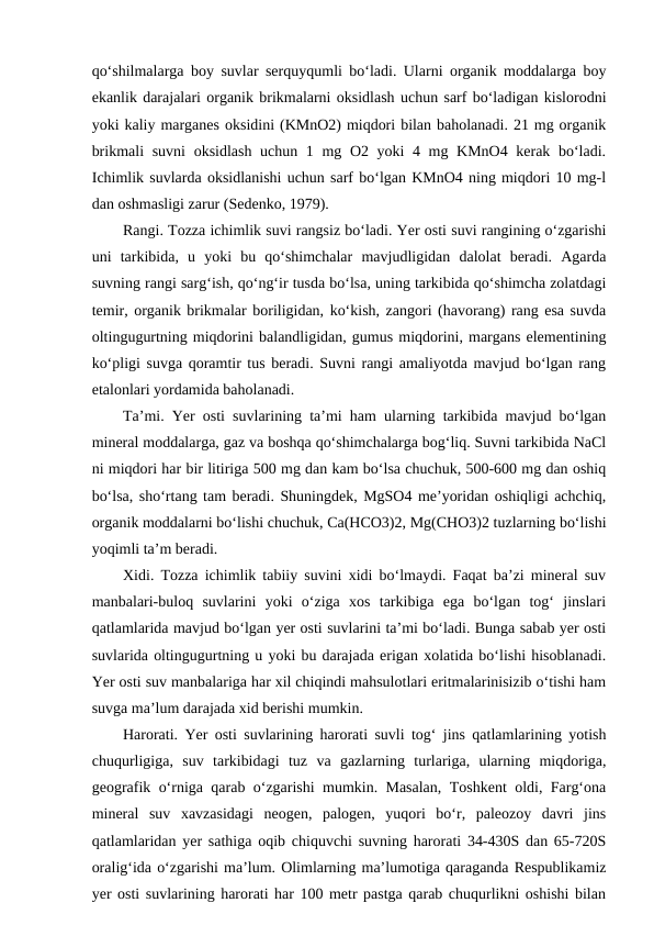 qo‘shilmalarga boy suvlar serquyqumli bo‘ladi. Ularni organik moddalarga boy
ekanlik darajalari organik brikmalarni oksidlash uchun sarf bo‘ladigan kislorodni
yoki kaliy marganes oksidini (KMnO2) miqdori bilan baholanadi. 21 mg organik
brikmali  suvni  oksidlash uchun 1 mg O2 yoki 4 mg KMnO4 kerak bo‘ladi.
Ichimlik suvlarda oksidlanishi uchun sarf bo‘lgan KMnO4 ning miqdori 10 mg-l
dan oshmasligi zarur (Sedenko, 1979).
Rangi. Tozza ichimlik suvi rangsiz bo‘ladi. Yer osti suvi rangining o‘zgarishi
uni  tarkibida,  u  yoki  bu  qo‘shimchalar  mavjudligidan  dalolat  beradi.  Agarda
suvning rangi sarg‘ish, qo‘ng‘ir tusda bo‘lsa, uning tarkibida qo‘shimcha zolatdagi
temir, organik brikmalar boriligidan, ko‘kish, zangori (havorang) rang esa suvda
oltingugurtning miqdorini balandligidan, gumus miqdorini, margans elementining
ko‘pligi suvga qoramtir tus beradi. Suvni rangi amaliyotda mavjud bo‘lgan rang
etalonlari yordamida baholanadi.
Ta’mi. Yer osti suvlarining ta’mi ham ularning tarkibida mavjud bo‘lgan
mineral moddalarga, gaz va boshqa qo‘shimchalarga bog‘liq. Suvni tarkibida NaCl
ni miqdori har bir litiriga 500 mg dan kam bo‘lsa chuchuk, 500-600 mg dan oshiq
bo‘lsa, sho‘rtang tam beradi. Shuningdek, MgSO4 me’yoridan oshiqligi achchiq,
organik moddalarni bo‘lishi chuchuk, Ca(HCO3)2, Mg(CHO3)2 tuzlarning bo‘lishi
yoqimli ta’m beradi.
Xidi. Tozza ichimlik tabiiy suvini xidi bo‘lmaydi. Faqat ba’zi mineral suv
manbalari-buloq  suvlarini  yoki  o‘ziga  xos  tarkibiga  ega  bo‘lgan  tog‘  jinslari
qatlamlarida mavjud bo‘lgan yer osti suvlarini ta’mi bo‘ladi. Bunga sabab yer osti
suvlarida oltingugurtning u yoki bu darajada erigan xolatida bo‘lishi hisoblanadi.
Yer osti suv manbalariga har xil chiqindi mahsulotlari eritmalarinisizib o‘tishi ham
suvga ma’lum darajada xid berishi mumkin.
Harorati. Yer osti suvlarining harorati suvli tog‘ jins qatlamlarining yotish
chuqurligiga,  suv  tarkibidagi  tuz  va  gazlarning  turlariga,  ularning  miqdoriga,
geografik o‘rniga qarab o‘zgarishi mumkin. Masalan, Toshkent oldi, Farg‘ona
mineral  suv  xavzasidagi  neogen,  palogen,  yuqori  bo‘r,  paleozoy  davri  jins
qatlamlaridan yer sathiga oqib chiquvchi suvning harorati 34-430S dan 65-720S
oralig‘ida o‘zgarishi ma’lum. Olimlarning ma’lumotiga qaraganda Respublikamiz
yer osti suvlarining harorati har 100 metr pastga qarab chuqurlikni oshishi bilan
