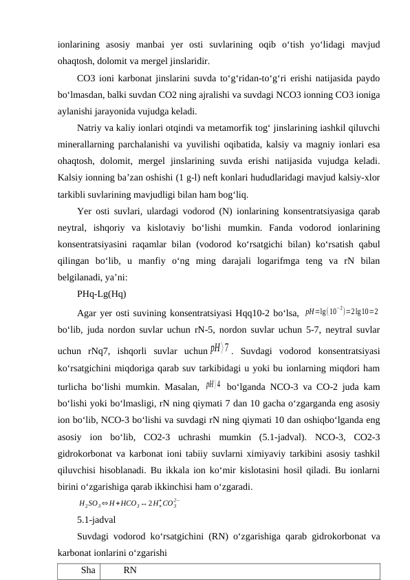 ionlarining  asosiy  manbai  yer  osti  suvlarining  oqib  o‘tish  yo‘lidagi  mavjud
ohaqtosh, dolomit va mergel jinslaridir. 
CO3 ioni karbonat jinslarini suvda to‘g‘ridan-to‘g‘ri erishi natijasida paydo
bo‘lmasdan, balki suvdan CO2 ning ajralishi va suvdagi NCO3 ionning CO3 ioniga
aylanishi jarayonida vujudga keladi.
Natriy va kaliy ionlari otqindi va metamorfik tog‘ jinslarining iashkil qiluvchi
minerallarning parchalanishi va yuvilishi oqibatida, kalsiy va magniy ionlari esa
ohaqtosh,  dolomit,  mergel  jinslarining  suvda  erishi  natijasida  vujudga  keladi.
Kalsiy ionning ba’zan oshishi (1 g-l) neft konlari hududlaridagi mavjud kalsiy-xlor
tarkibli suvlarining mavjudligi bilan ham bog‘liq.
Yer osti suvlari, ulardagi vodorod (N) ionlarining konsentratsiyasiga qarab
neytral,  ishqoriy  va  kislotaviy  bo‘lishi  mumkin.  Fanda  vodorod  ionlarining
konsentratsiyasini  raqamlar  bilan (vodorod ko‘rsatgichi  bilan) ko‘rsatish  qabul
qilingan  bo‘lib,  u  manfiy  o‘ng  ming  darajali  logarifmga  teng  va  rN  bilan
belgilanadi, ya’ni:
PHq-Lg(Hq)
Agar yer osti suvining konsentratsiyasi Hqq10-2 bo‘lsa, pH=lg(10
−2)=2lg10=2
bo‘lib, juda nordon suvlar uchun rN-5, nordon suvlar uchun 5-7, neytral suvlar
uchun  rNq7,  ishqorli  suvlar  uchun pH⟩7 .  Suvdagi  vodorod  konsentratsiyasi
ko‘rsatgichini miqdoriga qarab suv tarkibidagi u yoki bu ionlarning miqdori ham
turlicha bo‘lishi mumkin. Masalan,  pH⟩4  bo‘lganda NCO-3 va CO-2 juda kam
bo‘lishi yoki bo‘lmasligi, rN ning qiymati 7 dan 10 gacha o‘zgarganda eng asosiy
ion bo‘lib, NCO-3 bo‘lishi va suvdagi rN ning qiymati 10 dan oshiqbo‘lganda eng
asosiy  ion  bo‘lib,  CO2-3  uchrashi  mumkin  (5.1-jadval).  NCO-3,  CO2-3
gidrokorbonat va karbonat ioni tabiiy suvlarni ximiyaviy tarkibini asosiy tashkil
qiluvchisi hisoblanadi. Bu ikkala ion ko‘mir kislotasini hosil qiladi. Bu ionlarni
birini o‘zgarishiga qarab ikkinchisi ham o‘zgaradi.
H2SO3⇔H +HCO3↔2H+
+CO 3
2−
5.1-jadval
Suvdagi vodorod ko‘rsatgichini (RN) o‘zgarishiga qarab gidrokorbonat va
karbonat ionlarini o‘zgarishi
Sha
RN
