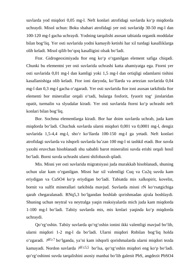 suvlarda yod miqdori 0,05 mg-l. Neft konlari atrofidagi suvlarda ko‘p miqdorda
uchraydi. Misol uchun: Boku shahari atrofidagi yer osti suvlaridp 30-50 mg-l dan
100-120 mg-l gacha uchraydi. Yodning tarqalishi asosan tabiaida organik moddalar
bilan bog‘liq. Yer osti suvlarida yodni kamayib ketishi har xil turdagi kasalliklarga
olib keladi. Misol qilib bo‘qoq kasalligini olsak bo‘ladi.
Ftor. Gidrogeoximiyada ftor eng ko‘p o‘rganilgan element safiga chiqadi.
Chunki bu elementni yer osti suvlarida uchrashi katta ahamiyatga ega. Ftorni yer
osti suvlarida 0,01 mg-l dan kamligi yoki 1,5 mg-l dan ortiqligi odamlarni tishini
kasallanishiga olib keladi. Ftor ioni daryoda, ko‘llarda va artezian suvlarida 0,04
mg-l dan 0,3 mg-l gacha o‘zgaradi. Yer osti suvlarida ftor ioni asosan tarkibida ftor
elementi  bor  minerallar  orqali  o‘tadi, bularga fosforit, fyuorit  tog‘  jinslaridan
opatit, turmalin va slyudalar kiradi. Yer osti suvlarida ftorni ko‘p uchrashi neft
konlari bilan bog‘liq.
Bor. Sochma elementlarga kiradi. Bor har doim suvlarda uchrab, juda kam
miqdorda bo‘ladi. Chuchuk suvlarda ularni miqdori 0,001 va 0,0001 mg-l, dengiz
suvlarida  1,5-4,4  mg-l,  sho‘r  ko‘llarda  100-150  mg-l  ga  yetadi.  Neft  konlari
atrofidagi suvlarda va ishqorli suvlarda ba’zan 100 mg-l ni tashkil etadi. Bor suvda
yaxshi eruvchan hisoblanadi shu sababli barot mineralini suvda erishi orqali hosil
bo‘ladi. Borni suvda uchrashi ularni shifobaxsh qiladi.
Mis. Misni yer osti suvlarida migratsiyasi juda murakkab hisoblanadi, shuning
uchun ular kam o‘rganilgan. Misni har xil valentligi Cuq va Cu2q suvda kam
eriydigan va CuSO4 ko‘p eriydigan bo‘ladi. Tabiatda mis xalkopirit, kovelin,
bornit va sulfit minerallari tarkibida mavjud. Suvlarda misni rN ko‘rsatgichiga
qarab chegaralanadi. RNq5,3 bo‘lgandan boshlab qorishmadan ajrala boshlaydi.
Shuning uchun neytral va neytralga yaqin reaksiyalarda mich juda kam miqdorda
1-100  mg-l  bo‘ladi.  Tabiiy suvlarda  mis,  mis  krnlari  yaqinda  ko‘p miqdorda
uchraydi.
Qo‘rg‘oshin. Tabiiy suvlarda qo‘rg‘oshin ionini ikki valentligi mavjud bo‘lib,
ularni  miqdori  1-2  mg-l  da  bo‘ladi.  Ularni  miqdori  Rnbilan  bog‘liq  holda
o‘zgaradi. pH≥7 bo‘lganda, ya’ni kam ishqorli qorishmalarda ularni miqdori tezda
kamayadi. Nordon suvlarda pH≤5,5  bo‘lsa, qo‘rg‘oshin miqdori eng ko‘p bo‘ladi.
qo‘rg‘oshinni suvda tarqalishini asosiy manbai bo‘lib galenit PbS, angdezit PbSO4
