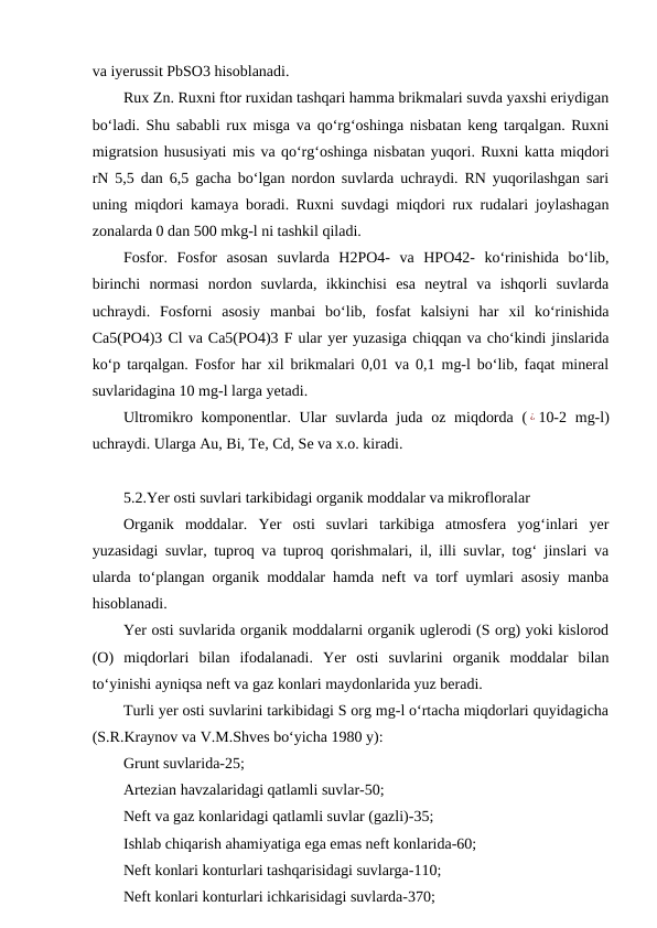 va iyerussit PbSO3 hisoblanadi.
Rux Zn. Ruxni ftor ruxidan tashqari hamma brikmalari suvda yaxshi eriydigan
bo‘ladi. Shu sababli rux misga va qo‘rg‘oshinga nisbatan keng tarqalgan. Ruxni
migratsion hususiyati mis va qo‘rg‘oshinga nisbatan yuqori. Ruxni katta miqdori
rN 5,5 dan 6,5 gacha bo‘lgan nordon suvlarda uchraydi. RN yuqorilashgan sari
uning miqdori kamaya boradi. Ruxni suvdagi miqdori rux rudalari joylashagan
zonalarda 0 dan 500 mkg-l ni tashkil qiladi. 
Fosfor.  Fosfor  asosan  suvlarda  H2PO4-  va  HPO42-  ko‘rinishida  bo‘lib,
birinchi  normasi  nordon  suvlarda,  ikkinchisi  esa  neytral  va  ishqorli  suvlarda
uchraydi.  Fosforni  asosiy  manbai  bo‘lib,  fosfat  kalsiyni  har  xil  ko‘rinishida
Ca5(PO4)3 Cl va Ca5(PO4)3 F ular yer yuzasiga chiqqan va cho‘kindi jinslarida
ko‘p tarqalgan. Fosfor har xil brikmalari 0,01 va 0,1 mg-l bo‘lib, faqat mineral
suvlaridagina 10 mg-l larga yetadi.
Ultromikro komponentlar. Ular  suvlarda juda  oz miqdorda ( ¿ 10-2 mg-l)
uchraydi. Ularga Au, Bi, Te, Cd, Se va x.o. kiradi. 
5.2.Yer osti suvlari tarkibidagi organik moddalar va mikrofloralar
Organik  moddalar.  Yer  osti  suvlari  tarkibiga  atmosfera  yog‘inlari  yer
yuzasidagi suvlar, tuproq va tuproq qorishmalari, il, illi suvlar, tog‘ jinslari va
ularda to‘plangan organik moddalar hamda neft va torf uymlari asosiy manba
hisoblanadi.
Yer osti suvlarida organik moddalarni organik uglerodi (S org) yoki kislorod
(O)  miqdorlari  bilan  ifodalanadi.  Yer  osti  suvlarini  organik  moddalar  bilan
to‘yinishi ayniqsa neft va gaz konlari maydonlarida yuz beradi.
Turli yer osti suvlarini tarkibidagi S org mg-l o‘rtacha miqdorlari quyidagicha
(S.R.Kraynov va V.M.Shves bo‘yicha 1980 y):
Grunt suvlarida-25;
Artezian havzalaridagi qatlamli suvlar-50;
Neft va gaz konlaridagi qatlamli suvlar (gazli)-35;
Ishlab chiqarish ahamiyatiga ega emas neft konlarida-60;
Neft konlari konturlari tashqarisidagi suvlarga-110;
Neft konlari konturlari ichkarisidagi suvlarda-370;
