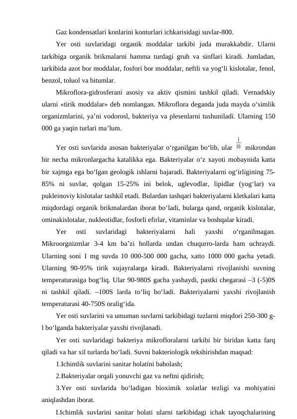 Gaz kondensatlari konlarini konturlari ichkarisidagi suvlar-800.
Yer  osti  suvlaridagi  organik  moddalar  tarkibi  juda  murakkabdir.  Ularni
tarkibiga organik brikmalarni hamma turdagi gruh va sinflari kiradi. Jumladan,
tarkibida azot bor moddalar, fosfori bor moddalar, neftli va yog‘li kislotalar, fenol,
benzol, toluol va bitumlar.
Mikroflora-gidrosferani asosiy va aktiv qismini tashkil qiladi. Vernadskiy
ularni «tirik moddalar» deb nomlangan. Mikroflora deganda juda mayda o‘simlik
organizmlarini, ya’ni vodorosl, bakteriya va plesenlarni tushuniladi. Ularning 150
000 ga yaqin turlari ma’lum.
Yer osti suvlarida asosan bakteriyalar o‘rganilgan bo‘lib, ular 
1
10  mikrondan
bir necha mikronlargacha katalikka ega. Bakteriyalar o‘z xayoti mobaynida katta
bir xajmga ega bo‘lgan geologik ishlarni bajaradi. Bakteriyalarni og‘irligining 75-
85%  ni  suvlar,  qolgan  15-25%  ini  belok,  uglevodlar,  lipidlar  (yog‘lar)  va
pukleinoviy kislotalar tashkil etadi. Bulardan tashqari bakteriyalarni kletkalari katta
miqdordagi organik brikmalardan iborat bo‘ladi, bularga qand, organik kislotalar,
ominakislotalar, nukleotidlar, fosforli efirlar, vitaminlar va boshqalar kiradi.
Yer  osti  suvlaridagi  bakteriyalarni  hali  yaxshi  o‘rganilmagan.
Mikroorgnizmlar  3-4  km  ba’zi  hollarda  undan  chuqurro-larda  ham  uchraydi.
Ularning soni 1 mg suvda 10 000-500 000 gacha, xatto 1000 000 gacha yetadi.
Ularning  90-95%  tirik  xujayralarga  kiradi.  Bakteriyalarni  rivojlanishi  suvning
temperaturasiga bog‘liq. Ular 90-980S gacha yashaydi, pastki chegarasi –3 (-5)0S
ni  tashkil  qiladi.  –100S  larda  to‘liq  bo‘ladi.  Bakteriyalarni  yaxshi  rivojlanish
temperaturasi 40-750S oralig‘ida.
Yer osti suvlarini va umuman suvlarni tarkibidagi tuzlarni miqdori 250-300 g-
l bo‘lganda bakteriyalar yaxshi rivojlanadi. 
Yer osti suvlaridagi bakteriya mikrofloralarni tarkibi bir biridan katta farq
qiladi va har xil turlarda bo‘ladi. Suvni bakteriologik tekshirishdan maqsad:
1.Ichimlik suvlarini sanitar holatini baholash;
2.Bakteriyalar orqali yonuvchi gaz va neftni qidirish;
3.Yer  osti  suvlarida  bo‘ladigan  bioximik  xolatlar  tezligi  va  mohiyatini
aniqlashdan iborat.
I.Ichimlik suvlarini sanitar holati ularni tarkibidagi ichak tayoqchalarining
