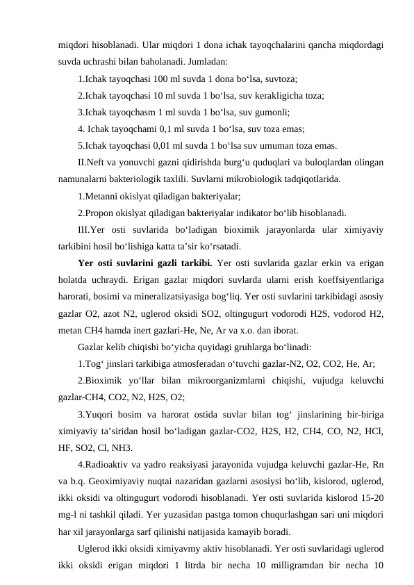 miqdori hisoblanadi. Ular miqdori 1 dona ichak tayoqchalarini qancha miqdordagi
suvda uchrashi bilan baholanadi. Jumladan:
1.Ichak tayoqchasi 100 ml suvda 1 dona bo‘lsa, suvtoza;
2.Ichak tayoqchasi 10 ml suvda 1 bo‘lsa, suv kerakligicha toza;
3.Ichak tayoqchasm 1 ml suvda 1 bo‘lsa, suv gumonli;
4. Ichak tayoqchami 0,1 ml suvda 1 bo‘lsa, suv toza emas;
5.Ichak tayoqchasi 0,01 ml suvda 1 bo‘lsa suv umuman toza emas.
II.Neft va yonuvchi gazni qidirishda burg‘u quduqlari va buloqlardan olingan
namunalarni bakteriologik taxlili. Suvlarni mikrobiologik tadqiqotlarida.
1.Metanni okislyat qiladigan bakteriyalar;
2.Propon okislyat qiladigan bakteriyalar indikator bo‘lib hisoblanadi. 
III.Yer  osti  suvlarida  bo‘ladigan  bioximik  jarayonlarda  ular  ximiyaviy
tarkibini hosil bo‘lishiga katta ta’sir ko‘rsatadi.
Yer osti suvlarini gazli tarkibi.  Yer osti suvlarida gazlar erkin va erigan
holatda uchraydi. Erigan gazlar miqdori suvlarda ularni erish koeffsiyentlariga
harorati, bosimi va mineralizatsiyasiga bog‘liq. Yer osti suvlarini tarkibidagi asosiy
gazlar O2, azot N2, uglerod oksidi SO2, oltingugurt vodorodi H2S, vodorod H2,
metan CH4 hamda inert gazlari-He, Ne, Ar va x.o. dan iborat.
Gazlar kelib chiqishi bo‘yicha quyidagi gruhlarga bo‘linadi:
1.Tog‘ jinslari tarkibiga atmosferadan o‘tuvchi gazlar-N2, O2, CO2, He, Ar;
2.Bioximik  yo‘llar  bilan  mikroorganizmlarni  chiqishi,  vujudga  keluvchi
gazlar-CH4, CO2, N2, H2S, O2;
3.Yuqori  bosim  va harorat ostida suvlar  bilan tog‘ jinslarining bir-biriga
ximiyaviy ta’siridan hosil bo‘ladigan gazlar-CO2, H2S, H2, CH4, CO, N2, HCl,
HF, SO2, Cl, NH3.
4.Radioaktiv va yadro reaksiyasi jarayonida vujudga keluvchi gazlar-He, Rn
va b.q. Geoximiyaviy nuqtai nazaridan gazlarni asosiysi bo‘lib, kislorod, uglerod,
ikki oksidi va oltingugurt vodorodi hisoblanadi. Yer osti suvlarida kislorod 15-20
mg-l ni tashkil qiladi. Yer yuzasidan pastga tomon chuqurlashgan sari uni miqdori
har xil jarayonlarga sarf qilinishi natijasida kamayib boradi. 
Uglerod ikki oksidi ximiyavmy aktiv hisoblanadi. Yer osti suvlaridagi uglerod
ikki  oksidi  erigan  miqdori  1  litrda  bir  necha  10  milligramdan  bir  necha  10
