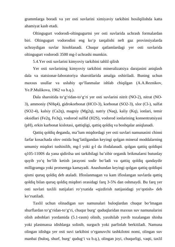grammlarga boradi va yer osti suvlarini ximiyaviy tarkibini hosilqilishda katta
ahamiyat kasb etadi. 
Oltingugurt  vodorodi-oltingugurtni yer  osti suvlarida uchrash formalardan
biri.  Oltingugurt  vodorodini  eng  ko‘p  tarqalishi  neft  gaz  provinsiyalarda
uchraydigan  suvlar  hisoblanadi.  Chuqur  qatlamlardagi  yer  osti  suvlarida
oltingugurt vodorodi 3500 mg-l uchrashi mumkin. 
5.4.Yer osti suvlarini kimyoviy tarkibini tahlil qilish
Yer osti suvlarining kimyoviy tarkibini mineralizatsiya darajasini aniqlash
dala  va  statsionar-laboratoriya  sharoitlarida  amalga  oshiriladi.  Buning  uchun
maxsus  usullar  va  uslubiy  qo‘llanmalar  ishlab  chiqilgan  (A.A.Reznikov,
Ye.P.Mulikova, 1962 va b.q.).
Dala sharoitida to‘g‘ridan-to‘g‘ri yer osti suvlarini nitrit (NO-2), nitrat (NO-
3), ammoniy (NHq4), gidrokorbonat (HCO-3), korbonat (SO2-3), xlor (Cl-), sulfat
(SO2-4), kalsiy (Ca2q), magniy (Mg2q), natriy (Naq), kaliy (Kq), ionlari, temir
oksidlari (Fe2q, Fe3q), vodorod sulfid (H2S), vodorod ionlarining konsentratsiyasi
(pH), erkin karbonat kislotasi, qattiqligi, qattiq qoldiq va boshqalar aniqlanadi. 
Qattiq qoldiq deganda, ma’lum miqdordagi yer osti suvlari namunasini chinni
farfar kosachada olov ostida bug‘latilgandan keyingi qolgan mineral moddalarning
umumiy miqdori tushinilib, mg-l yoki g-l da ifodalanadi. qolgan qattiq qoldiqni
q105-1100S da yana qidirilsa uni tarkibilagi ba’zibir organik brikmalarni butunlay
quyib  yo‘q  bo‘lib  ketish  jarayoni  sodir  bo‘ladi  va  qattiq  qoldiq  qandaydir
milligramga yoki protsentga kamayadi. Anashundan keyingi qolgan qattiq qoldiqni
qismi quruq qoldiq deb ataladi. Ifloslanmagan va kam ifloslangan suvlarda qattiq
qoldiq bilan quruq qoldiq miqdori orasidagi farq 3-5% dan oshmaydi. Bu farq yer
osti  suvlari  taxlili  natijalari  ro‘yxatida  «qizdirish  natijasidagi  yo‘qotish»  deb
ko‘rsatiladi.
Taxlil  uchun  olinadigan  suv  namunalari  buloqlardan  chuqur  bo‘lmagan
shurflardan to‘g‘ridan-to‘g‘ri, chuqur burg‘ quduqlaridan maxsus suv namunalarini
olish asboblari yordamida (5.1-rasm) olinib, yaxshilab yuvib tozalangan shisha
yoki plastmassa idishlarga solinib, surguch yoki parfinlab berkitiladi. Namuna
olingan idishga yer osti suvi tarkibini o‘rganuvchi tashkilotni nomi, olingan suv
manbai (buloq, shurf, burg‘ qudug‘i va b.q.), olingan joyi, chuqurligi, vaqti, taxlil
