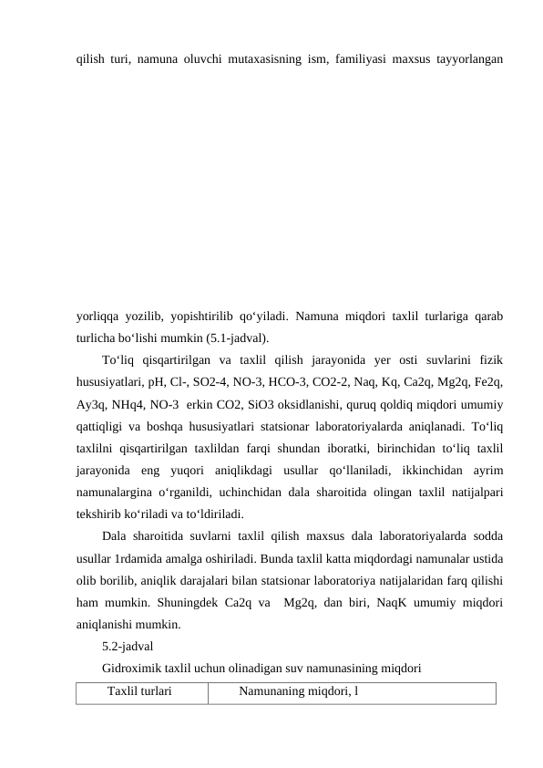 qilish turi, namuna oluvchi mutaxasisning ism, familiyasi maxsus tayyorlangan
yorliqqa yozilib, yopishtirilib qo‘yiladi. Namuna miqdori taxlil turlariga qarab
turlicha bo‘lishi mumkin (5.1-jadval).
To‘liq  qisqartirilgan  va  taxlil  qilish  jarayonida  yer  osti  suvlarini  fizik
hususiyatlari, pH, Cl-, SO2-4, NO-3, HCO-3, CO2-2, Naq, Kq, Ca2q, Mg2q, Fe2q,
Ay3q, NHq4, NO-3  erkin CO2, SiO3 oksidlanishi, quruq qoldiq miqdori umumiy
qattiqligi va boshqa hususiyatlari statsionar laboratoriyalarda aniqlanadi. To‘liq
taxlilni  qisqartirilgan  taxlildan  farqi  shundan  iboratki,  birinchidan  to‘liq  taxlil
jarayonida  eng  yuqori  aniqlikdagi  usullar  qo‘llaniladi,  ikkinchidan  ayrim
namunalargina o‘rganildi, uchinchidan dala sharoitida olingan taxlil natijalpari
tekshirib ko‘riladi va to‘ldiriladi.
Dala sharoitida suvlarni taxlil qilish maxsus dala laboratoriyalarda sodda
usullar 1rdamida amalga oshiriladi. Bunda taxlil katta miqdordagi namunalar ustida
olib borilib, aniqlik darajalari bilan statsionar laboratoriya natijalaridan farq qilishi
ham mumkin. Shuningdek Ca2q va  Mg2q, dan biri, NaqK umumiy miqdori
aniqlanishi mumkin.
5.2-jadval
Gidroximik taxlil uchun olinadigan suv namunasining miqdori
Taxlil turlari
Namunaning miqdori, l
