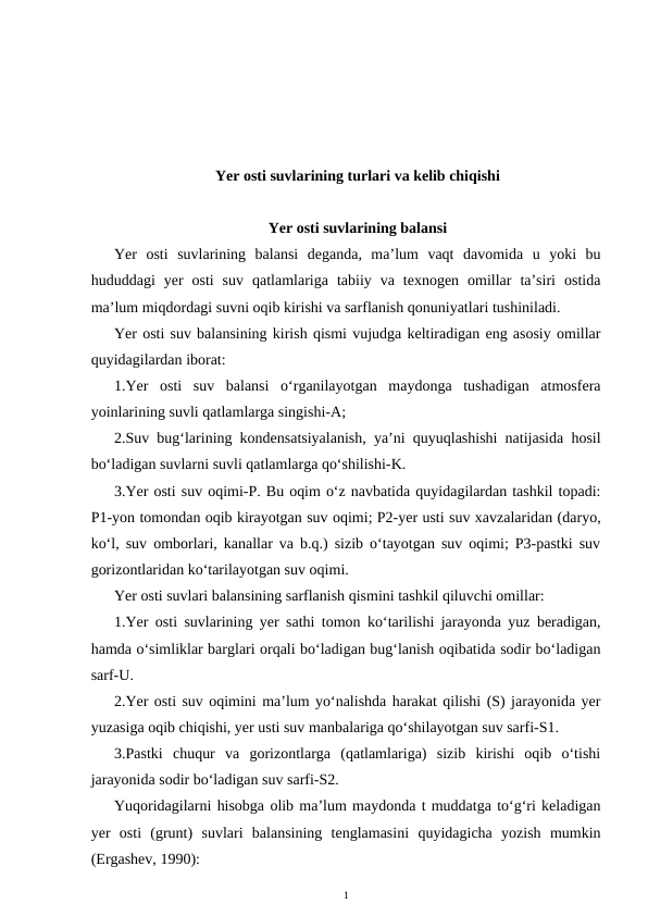 Yer osti suvlarining turlari va kelib chiqishi
Yer osti suvlarining balansi
Yer  osti  suvlarining  balansi  deganda,  ma’lum  vaqt  davomida  u  yoki  bu
hududdagi  yer  osti  suv  qatlamlariga  tabiiy  va  texnogen  omillar  ta’siri  ostida
ma’lum miqdordagi suvni oqib kirishi va sarflanish qonuniyatlari tushiniladi.
Yer osti suv balansining kirish qismi vujudga keltiradigan eng asosiy omillar
quyidagilardan iborat:
1.Yer  osti  suv  balansi  o‘rganilayotgan  maydonga  tushadigan  atmosfera
yoinlarining suvli qatlamlarga singishi-A;
2.Suv bug‘larining kondensatsiyalanish, ya’ni quyuqlashishi natijasida hosil
bo‘ladigan suvlarni suvli qatlamlarga qo‘shilishi-K.
3.Yer osti suv oqimi-P. Bu oqim o‘z navbatida quyidagilardan tashkil topadi:
P1-yon tomondan oqib kirayotgan suv oqimi; P2-yer usti suv xavzalaridan (daryo,
ko‘l, suv omborlari, kanallar va b.q.) sizib o‘tayotgan suv oqimi; P3-pastki suv
gorizontlaridan ko‘tarilayotgan suv oqimi.
Yer osti suvlari balansining sarflanish qismini tashkil qiluvchi omillar:
1.Yer osti suvlarining yer sathi tomon ko‘tarilishi jarayonda yuz beradigan,
hamda o‘simliklar barglari orqali bo‘ladigan bug‘lanish oqibatida sodir bo‘ladigan
sarf-U.
2.Yer osti suv oqimini ma’lum yo‘nalishda harakat qilishi (S) jarayonida yer
yuzasiga oqib chiqishi, yer usti suv manbalariga qo‘shilayotgan suv sarfi-S1.
3.Pastki  chuqur  va  gorizontlarga  (qatlamlariga)  sizib  kirishi  oqib  o‘tishi
jarayonida sodir bo‘ladigan suv sarfi-S2.
Yuqoridagilarni hisobga olib ma’lum maydonda t muddatga to‘g‘ri keladigan
yer  osti  (grunt)  suvlari  balansining  tenglamasini  quyidagicha  yozish  mumkin
(Ergashev, 1990):
1
