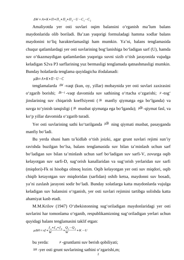 ΔW=A+K+П +П 1+П2+П3−U −C1−C2
Amaliyotda  yer  osti  suvlari  oqim  balansini  o‘rganish  ma’lum  balans
maydonlarida olib boriladi. Ba’zan yuqorigi formuladagi hamma xodlar balans
maydonini  to‘liq  harakterlamasligi  ham  mumkin.  Ya’ni,  balans  tenglamasida
chuqur qatlamlardagi yer osti suvlarining bog‘lanishiga bo‘ladigan sarf (U), hamda
suv o‘tkazmaydigan qatlamlardan yuqoriga suvni sizib o‘tish jarayonida vujudga
keladigan S2va P3 sarflarining yuz bermasligi tenglamada qatnashmasligi mumkin.
Bunday holatlarda tenglama quyidagicha ifodalanadi:
μΔh=A+K+П−U−C
tenglamalarda ΔW -vaqt (kun, oy, yillar) mobaynida yer osti suvlari zaxirasini
o‘zgarib borishi;  Δh−t -vaqt davomida suv sathining o‘rtacha o‘zgarishi;  μ -tog‘
jinslarining suv chiqarish koeffsiyenti ( Δh  manfiy qiymatga ega bo‘lganda) va
suvga to‘yinish tanqisligi ( Δh  musbat qiymatga ega bo‘lganda); μΔh -qiymat fasl, va
ko‘p yillar davomida o‘zgarib turadi.
Yer osti suvlarining sathi ko‘tarilganda μΔh  ning qiymati musbat, pasayganda
manfiy bo‘ladi.
Bu yerda shuni ham ta’kidlab o‘tish joizki, agar grunt suvlari rejimi sun’iy
ravishda buzilgan bo‘lsa, balans tenglamasida suv bilan ta’minlash uchun sarf
bo‘ladigan suv bilan ta’minlash uchun sarf bo‘ladigan suv sarfi-V, zovurga oqib
kelayotgan suv sarfi-D, sug‘orish kanallaridan va sug‘orish yerlaridan suv sarfi
(miqdori)-Fk ni hisobga olmoq lozim. Oqib kelayotgan yer osti suv miqdori, oqib
chiqib ketayotgan suv miqdoridan (sarfidan) oshib ketsa, maydonni suv bosadi,
ya’ni zaxlash jarayoni sodir bo‘ladi. Bunday xolatlarga katta maydonlarda vujulga
keladigan suv balansini o‘rganish, yer osti suvlari rejimini tartibga solishda katta
ahamiyat kasb etadi.
M.M.Krilov (1947) O‘zbekistonning sug‘oriladigan maydonlaridagi yer osti
suvlarini har tomonlama o‘rganib, respublikamizning sug‘oriladigan yerlari uchun
quyidagi balans tenglamasini taklif etgan:
μΔH=xf +f n+f k+f b
W
+Q1−Q 2
W
+K −U
bu yerda: 
μ -gruntlarni suv berish qobiliyati;
ΔΗ -yer osti grunt suvlarining sathini o‘zgarishi,m;
2

