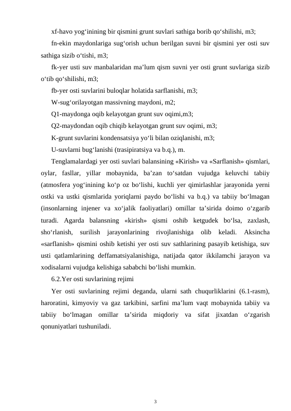 xf-havo yog‘inining bir qismini grunt suvlari sathiga borib qo‘shilishi, m3;
fn-ekin maydonlariga sug‘orish uchun berilgan suvni bir qismini yer osti suv
sathiga sizib o‘tishi, m3;
fk-yer usti suv manbalaridan ma’lum qism suvni yer osti grunt suvlariga sizib
o‘tib qo‘shilishi, m3;
fb-yer osti suvlarini buloqlar holatida sarflanishi, m3;
W-sug‘orilayotgan massivning maydoni, m2;
Q1-maydonga oqib kelayotgan grunt suv oqimi,m3;
Q2-maydondan oqib chiqib kelayotgan grunt suv oqimi, m3;
K-grunt suvlarini kondensatsiya yo‘li bilan oziqlanishi, m3;
U-suvlarni bug‘lanishi (trasipiratsiya va b.q.), m.
Tenglamalardagi yer osti suvlari balansining «Kirish» va «Sarflanish» qismlari,
oylar,  fasllar,  yillar  mobaynida,  ba’zan  to‘satdan  vujudga  keluvchi  tabiiy
(atmosfera yog‘inining ko‘p oz bo‘lishi, kuchli yer qimirlashlar jarayonida yerni
ostki va ustki qismlarida yoriqlarni paydo bo‘lishi va b.q.) va tabiiy bo‘lmagan
(insonlarning  injener  va  xo‘jalik  faoliyatlari)  omillar  ta’sirida  doimo  o‘zgarib
turadi.  Agarda  balansning  «kirish»  qismi  oshib  ketgudek  bo‘lsa,  zaxlash,
sho‘rlanish,  surilish  jarayonlarining  rivojlanishiga  olib  keladi.  Aksincha
«sarflanish» qismini oshib ketishi yer osti suv sathlarining pasayib ketishiga, suv
usti qatlamlarining deffamatsiyalanishiga, natijada qator ikkilamchi jarayon va
xodisalarni vujudga kelishiga sababchi bo‘lishi mumkin.
6.2.Yer osti suvlarining rejimi
Yer osti suvlarining rejimi deganda, ularni sath chuqurliklarini (6.1-rasm),
haroratini, kimyoviy va gaz tarkibini, sarfini ma’lum vaqt mobaynida tabiiy va
tabiiy  bo‘lmagan  omillar  ta’sirida  miqdoriy  va  sifat  jixatdan  o‘zgarish
qonuniyatlari tushuniladi.
3
