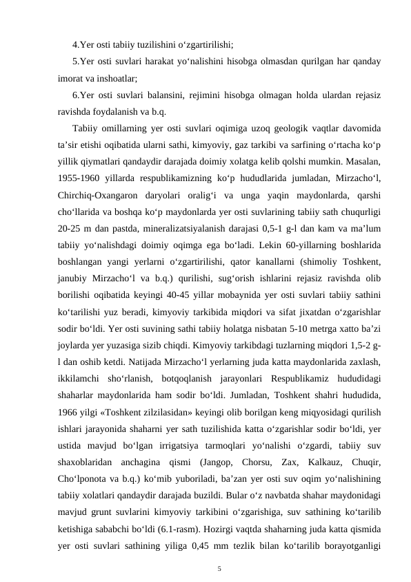 4.Yer osti tabiiy tuzilishini o‘zgartirilishi;
5.Yer osti suvlari harakat yo‘nalishini hisobga olmasdan qurilgan har qanday
imorat va inshoatlar;
6.Yer osti suvlari balansini, rejimini hisobga olmagan holda ulardan rejasiz
ravishda foydalanish va b.q.
Tabiiy omillarning yer osti suvlari oqimiga uzoq geologik vaqtlar davomida
ta’sir etishi oqibatida ularni sathi, kimyoviy, gaz tarkibi va sarfining o‘rtacha ko‘p
yillik qiymatlari qandaydir darajada doimiy xolatga kelib qolshi mumkin. Masalan,
1955-1960  yillarda  respublikamizning  ko‘p  hududlarida  jumladan,  Mirzacho‘l,
Chirchiq-Oxangaron  daryolari  oralig‘i  va  unga  yaqin  maydonlarda,  qarshi
cho‘llarida va boshqa ko‘p maydonlarda yer osti suvlarining tabiiy sath chuqurligi
20-25 m dan pastda, mineralizatsiyalanish darajasi 0,5-1 g-l dan kam va ma’lum
tabiiy yo‘nalishdagi doimiy oqimga ega bo‘ladi. Lekin 60-yillarning boshlarida
boshlangan  yangi  yerlarni  o‘zgartirilishi,  qator  kanallarni  (shimoliy  Toshkent,
janubiy  Mirzacho‘l  va  b.q.)  qurilishi,  sug‘orish  ishlarini  rejasiz  ravishda  olib
borilishi oqibatida keyingi 40-45 yillar mobaynida yer osti suvlari tabiiy sathini
ko‘tarilishi yuz beradi, kimyoviy tarkibida miqdori va sifat jixatdan o‘zgarishlar
sodir bo‘ldi. Yer osti suvining sathi tabiiy holatga nisbatan 5-10 metrga xatto ba’zi
joylarda yer yuzasiga sizib chiqdi. Kimyoviy tarkibdagi tuzlarning miqdori 1,5-2 g-
l dan oshib ketdi. Natijada Mirzacho‘l yerlarning juda katta maydonlarida zaxlash,
ikkilamchi  sho‘rlanish,  botqoqlanish  jarayonlari  Respublikamiz  hududidagi
shaharlar maydonlarida ham sodir bo‘ldi. Jumladan, Toshkent shahri hududida,
1966 yilgi «Toshkent zilzilasidan» keyingi olib borilgan keng miqyosidagi qurilish
ishlari jarayonida shaharni yer sath tuzilishida katta o‘zgarishlar sodir bo‘ldi, yer
ustida  mavjud  bo‘lgan  irrigatsiya  tarmoqlari  yo‘nalishi  o‘zgardi,  tabiiy  suv
shaxoblaridan  anchagina  qismi  (Jangop,  Chorsu,  Zax,  Kalkauz,  Chuqir,
Cho‘lponota va b.q.) ko‘mib yuboriladi, ba’zan yer osti suv oqim yo‘nalishining
tabiiy xolatlari qandaydir darajada buzildi. Bular o‘z navbatda shahar maydonidagi
mavjud grunt suvlarini kimyoviy tarkibini o‘zgarishiga, suv sathining ko‘tarilib
ketishiga sababchi bo‘ldi (6.1-rasm). Hozirgi vaqtda shaharning juda katta qismida
yer osti suvlari sathining yiliga 0,45 mm tezlik bilan ko‘tarilib borayotganligi
5
