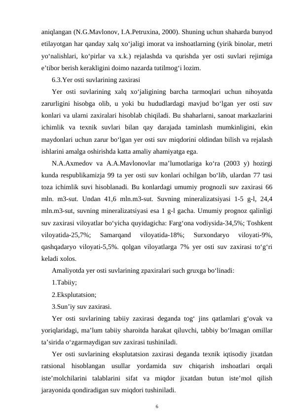 aniqlangan (N.G.Mavlonov, I.A.Petruxina, 2000). Shuning uchun shaharda bunyod
etilayotgan har qanday xalq xo‘jaligi imorat va inshoatlarning (yirik binolar, metri
yo‘nalishlari, ko‘pirlar va x.k.) rejalashda va qurishda yer osti suvlari rejimiga
e’tibor berish kerakligini doimo nazarda tutilmog‘i lozim.
6.3.Yer osti suvlarining zaxirasi
Yer  osti  suvlarining xalq  xo‘jaligining barcha tarmoqlari  uchun nihoyatda
zarurligini hisobga olib, u yoki bu hududlardagi mavjud bo‘lgan yer osti suv
konlari va ularni zaxiralari hisoblab chiqiladi. Bu shaharlarni, sanoat markazlarini
ichimlik  va  texnik  suvlari  bilan  qay  darajada  taminlash  mumkinligini,  ekin
maydonlari uchun zarur bo‘lgan yer osti suv miqdorini oldindan bilish va rejalash
ishlarini amalga oshirishda katta amaliy ahamiyatga ega.
N.A.Axmedov va A.A.Mavlonovlar  ma’lumotlariga ko‘ra (2003 y) hozirgi
kunda respublikamizja 99 ta yer osti suv konlari ochilgan bo‘lib, ulardan 77 tasi
toza ichimlik suvi hisoblanadi. Bu konlardagi umumiy prognozli suv zaxirasi 66
mln. m3-sut. Undan 41,6 mln.m3-sut. Suvning mineralizatsiyasi  1-5 g-l, 24,4
mln.m3-sut, suvning mineralizatsiyasi esa 1 g-l gacha. Umumiy prognoz qalinligi
suv zaxirasi viloyatlar bo‘yicha quyidagicha: Farg‘ona vodiysida-34,5%; Toshkent
viloyatida-25,7%;  Samarqand  viloyatida-18%;  Surxondaryo  viloyati-9%,
qashqadaryo viloyati-5,5%. qolgan viloyatlarga 7% yer osti suv zaxirasi to‘g‘ri
keladi xolos.
Amaliyotda yer osti suvlarining zpaxiralari such gruxga bo‘linadi: 
1.Tabiiy; 
2.Eksplutatsion; 
3.Sun’iy suv zaxirasi.
Yer osti suvlarining tabiiy zaxirasi deganda tog‘ jins qatlamlari g‘ovak va
yoriqlaridagi, ma’lum tabiiy sharoitda harakat qiluvchi, tabbiy bo‘lmagan omillar
ta’sirida o‘zgarmaydigan suv zaxirasi tushiniladi.
Yer osti suvlarining eksplutatsion zaxirasi deganda texnik iqtisodiy jixatdan
ratsional  hisoblangan  usullar  yordamida  suv  chiqarish  inshoatlari  orqali
iste’molchilarini  talablarini  sifat  va  miqdor  jixatdan  butun  iste’mol  qilish
jarayonida qondiradigan suv miqdori tushiniladi.
6
