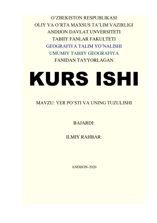 O’ZBEKISTON RESPUBLIKASI 
OLIY VA O’RTA MAXSUS TA’LIM VAZIRLIGI 
ANDIJON DAVLAT UNVERSITETI 
TABIIY FANLAR FAKULTETI 
GEOGRAFIYA TALIM YO’NALISHI 
UMUMIY TABIIY GEOGRAFIYA 
FANIDAN TAYYORLAGAN 
KURS ISHI 
 
MAVZU: YER PO’STI VA UNING TUZULISHI 
 
 
BAJARDI:  
 
ILMIY RAHBAR:       
 
 
 
 
ANDIJON-2020 
 
 
 
 
 
 
