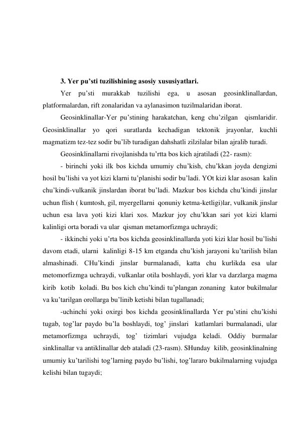  
 
 
 
3. Yer pu’sti tuzilishining asosiy xususiyatlari. 
 
Yer 
pu’sti 
murakkab 
tuzilishi 
ega, 
u 
asosan geosinklinallardan, 
platformalardan, rift zonalaridan va aylanasimon tuzilmalaridan iborat. 
 
Geosinklinallar-Yer pu’stining harakatchan, keng chu’zilgan  qismlaridir. 
Geosinklinallar yo qori suratlarda kechadigan tektonik jrayonlar, kuchli 
magmatizm tez-tez sodir bu’lib turadigan dahshatli zilzilalar bilan ajralib turadi. 
 
Geosinklinallarni rivojlanishda tu’rtta bos kich ajratiladi (22- rasm): 
 
- birinchi yoki ilk bos kichda umumiy chu’kish, chu’kkan joyda dengizni 
hosil bu’lishi va yot kizi klarni tu’planishi sodir bu’ladi. YOt kizi klar asosan  kalin 
chu’kindi-vulkanik jinslardan iborat bu’ladi. Mazkur bos kichda chu’kindi jinslar 
uchun flish ( kumtosh, gil, myergellarni  qonuniy ketma-ketligi)lar, vulkanik jinslar 
uchun esa lava yoti kizi klari xos. Mazkur joy chu’kkan sari yot kizi klarni  
kalinligi orta boradi va ular  qisman metamorfizmga uchraydi; 
 
- ikkinchi yoki u’rta bos kichda geosinklinallarda yoti kizi klar hosil bu’lishi 
davom etadi, ularni  kalinligi 8-15 km etganda chu’kish jarayoni ku’tarilish bilan 
almashinadi. CHu’kindi jinslar burmalanadi, katta chu kurlikda esa ular 
metomorfizmga uchraydi, vulkanlar otila boshlaydi, yori klar va darzlarga magma 
kirib  kotib  koladi. Bu bos kich chu’kindi tu’plangan zonaning  kator bukilmalar 
va ku’tarilgan orollarga bu’linib ketishi bilan tugallanadi; 
 
-uchinchi yoki oxirgi bos kichda geosinklinallarda Yer pu’stini chu’kishi 
tugab, tog’lar paydo bu’la boshlaydi, tog’ jinslari  katlamlari burmalanadi, ular 
metamorfizmga uchraydi, tog’ tizimlari vujudga keladi. Oddiy burmalar 
sinklinallar va antiklinallar deb ataladi (23-rasm). SHunday  kilib, geosinklinalning 
umumiy ku’tarilishi tog’larning paydo bu’lishi, tog’lararo bukilmalarning vujudga 
kelishi bilan tugaydi; 
