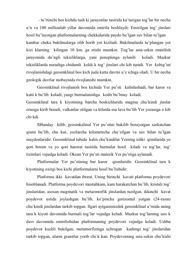  
 - tu’rtinchi bos kichda tash ki jarayonlar tasirida ku’tarigan tog’lar bir necha 
u’n va 100 millionlab yillar davomida emirila boshlaydi: Emirilgan tog’ jinslari 
hosil bu’layotgan platformalarning chekkalarida paydo bu’lgan suv bilan tu’lgan  
kambar cheka bukilmalarga olib borib yot kiziladi. Bukilmalarda tu’plangan yot 
kizi klarning  kilingan 10 km. ga etishi mumkin. Tog’lar asta-sekin emirilish 
jarayonida du’ngli tekisliklarga, yani peneplenga aylanib  koladi. Mazkur 
tekisliklarda nurashga chidamli  koldi k tog’ jinslari chi kib turadi. Yer  kobig’ini 
rivojlanishdagi geosinklinal bos kich juda katta davrni u’z ichiga oladi. U bir necha 
geologik davrlar mobaynida rivojlanishi mumkin. 
 
Geosinklinal rivojlanish bos kichida Yer pu’sti  kalinlashadi, bar karor va  
katti k bu’lib  koladi, yangi burmalanishga   kodir bu’lmay  koladi. 
Geosinklinal tara k kiyotining barcha boskichlarida magma chu’kindi jinslar  
orasiga kirib boradi, vulkanlar otilgan va ktlarda esa lava bu’lib Yer yozasiga o kib 
chi kdi. 
 
SHunday  kilib, geosinkalinal Yer pu’stini bukilib borayotgan xarkatchan  
qismi bu’lib, chu kur, yozlarcha kilometrcha chu’zilgan va suv bilan tu’lgan 
maydonlaridir. Geosinklinal tubida  kalin chu’kindilar Yerning ichki  qismlarida yo 
qori bosim va yo qori harorat tasirida burmalar hosil  kiladi va tog’lar, tog’ 
tizimlari vujudga keladi. Okean Yer pu’sti materik Yer pu’stiga aylanadi. 
 
Platformalar Yer pu’stining bar karor  qismlaridir. Geosinklinal tara k 
kiyotining oxirgi bos kichi platformalarni hosil bu’lishidir. 
 
Platforma ikki  kavatdan iborat. Uning birinchi  kavati platforma poydevori 
hisoblanadi. Platforma poydevori mustahkam, kam harakatchan bu’lib, kristali tog’ 
jinslaridan, asosan magmatik va metaomorfik jinslardan tuzilgan, ikkinchi  kavat 
poydevor ustida joylashgan bu’lib, ko’pincha gorizontal yotgan (24-rasm) 
chu’kindi jinslardan tarkib topgan. Ilgari aytganimizdek geosinklinal u’rnida uning 
tara k kiyoti davomida burmali tog’lar vujudga keladi. Mazkur tog’larning uzo k 
davr davomida emirilishidan platformaning poydevori vujudga keladi. Ushbu 
poydevor kuchli bukilgan, metamorfizmga uchragan  kadimgi tog’ jinslaridan 
tarkib topgan, ularni granitlar yorib chi k kan. Poydevorning asta-sekin chu’kishi 
