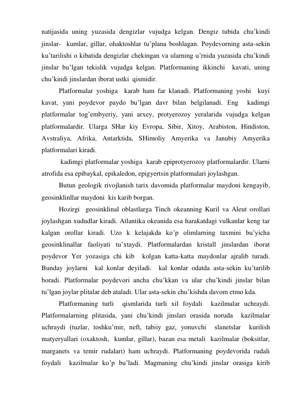 natijasida uning yuzasida dengizlar vujudga kelgan. Dengiz tubida chu’kindi 
jinslar-  kumlar, gillar, ohaktoshlar tu’plana boshlagan. Poydevorning asta-sekin 
ku’tarilishi o kibatida dengizlar chekingan va ularning u’rnida yuzasida chu’kindi 
jinslar bu’lgan tekislik vujudga kelgan. Platformaning ikkinchi  kavati, uning 
chu’kindi jinslardan iborat ustki  qismidir. 
 
Platformalar yoshiga  karab ham far klanadi. Platformaning yoshi  kuyi  
kavat, yani poydevor paydo bu’lgan davr bilan belgilanadi. Eng  kadimgi 
platformalar tog’embyeriy, yani arxey, protyerozoy yeralarida vujudga kelgan 
platformalardir. Ularga SHar kiy Evropa, Sibir, Xitoy, Arabiston, Hindiston, 
Avstraliya, Afrika, Antarktida, SHimoliy Amyerika va Janubiy Amyerika 
platformalari kiradi. 
 
 kadimgi platformalar yoshiga  karab epiprotyerozoy platformalardir. Ularni 
atrofida esa epibaykal, epikaledon, epigyertsin platformalari joylashgan. 
 
Butun geologik rivojlanish tarix davomida platformalar maydoni kengayib, 
geosinklinllar maydoni  kis karib borgan. 
 
Hozirgi  geosinklinal oblastlarga Tinch okeanning Kuril va Aleut orollari 
joylashgan xududlar kiradi. Atlantika okeanida esa harakatdagi vulkanlar keng tar 
kalgan orollar kiradi. Uzo k kelajakda ko’p olimlarning taxmini bu’yicha 
geosinklinallar faoliyati tu’xtaydi. Platformalardan kristall jinslardan iborat 
poydevor Yer yozasiga chi kib  kolgan katta-katta maydonlar ajralib turadi. 
Bunday joylarni  kal konlar deyiladi.  kal konlar odatda asta-sekin ku’tarilib 
boradi. Platformalar poydevori ancha chu’kkan va ular chu’kindi jinslar bilan 
tu’lgan joylar plitalar deb ataladi. Ular asta-sekin chu’kishda davom etmo kda. 
Platformaning turli  qismlarida turli xil foydali  kazilmalar uchraydi. 
Platformalarning plitasida, yani chu’kindi jinslari orasida noruda  kazilmalar 
uchraydi (tuzlar, toshku’mir, neft, tabiiy gaz, yonuvchi  slanetslar  kurilish 
matyeryallari (oxaktosh,  kumlar, gillar), bazan esa metali  kazilmalar (boksitlar, 
marganets va temir rudalari) ham uchraydi. Platformaning poydevorida rudali 
foydali  kazilmalar ko’p bu’ladi. Magmaning chu’kindi jinslar orasiga kirib 
