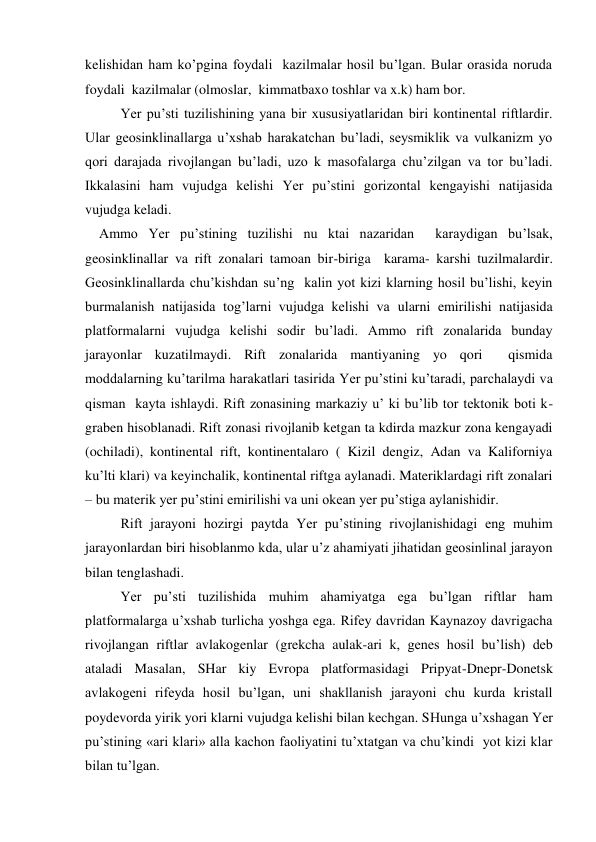 kelishidan ham ko’pgina foydali  kazilmalar hosil bu’lgan. Bular orasida noruda 
foydali  kazilmalar (olmoslar,  kimmatbaxo toshlar va x.k) ham bor. 
 
Yer pu’sti tuzilishining yana bir xususiyatlaridan biri kontinental riftlardir. 
Ular geosinklinallarga u’xshab harakatchan bu’ladi, seysmiklik va vulkanizm yo 
qori darajada rivojlangan bu’ladi, uzo k masofalarga chu’zilgan va tor bu’ladi. 
Ikkalasini ham vujudga kelishi Yer pu’stini gorizontal kengayishi natijasida 
vujudga keladi. 
    Ammo Yer pu’stining tuzilishi nu ktai nazaridan  karaydigan bu’lsak, 
geosinklinallar va rift zonalari tamoan bir-biriga  karama- karshi tuzilmalardir. 
Geosinklinallarda chu’kishdan su’ng  kalin yot kizi klarning hosil bu’lishi, keyin 
burmalanish natijasida tog’larni vujudga kelishi va ularni emirilishi natijasida 
platformalarni vujudga kelishi sodir bu’ladi. Ammo rift zonalarida bunday 
jarayonlar kuzatilmaydi. Rift zonalarida mantiyaning yo qori  qismida 
moddalarning ku’tarilma harakatlari tasirida Yer pu’stini ku’taradi, parchalaydi va  
qisman  kayta ishlaydi. Rift zonasining markaziy u’ ki bu’lib tor tektonik boti k-
graben hisoblanadi. Rift zonasi rivojlanib ketgan ta kdirda mazkur zona kengayadi 
(ochiladi), kontinental rift, kontinentalaro ( Kizil dengiz, Adan va Kaliforniya  
ku’lti klari) va keyinchalik, kontinental riftga aylanadi. Materiklardagi rift zonalari 
– bu materik yer pu’stini emirilishi va uni okean yer pu’stiga aylanishidir.    
Rift jarayoni hozirgi paytda Yer pu’stining rivojlanishidagi eng muhim 
jarayonlardan biri hisoblanmo kda, ular u’z ahamiyati jihatidan geosinlinal jarayon 
bilan tenglashadi. 
Yer pu’sti tuzilishida muhim ahamiyatga ega bu’lgan riftlar ham 
platformalarga u’xshab turlicha yoshga ega. Rifey davridan Kaynazoy davrigacha 
rivojlangan riftlar avlakogenlar (grekcha aulak-ari k, genes hosil bu’lish) deb 
ataladi Masalan, SHar kiy Evropa platformasidagi Pripyat-Dnepr-Donetsk 
avlakogeni rifeyda hosil bu’lgan, uni shakllanish jarayoni chu kurda kristall 
poydevorda yirik yori klarni vujudga kelishi bilan kechgan. SHunga u’xshagan Yer 
pu’stining «ari klari» alla kachon faoliyatini tu’xtatgan va chu’kindi  yot kizi klar 
bilan tu’lgan. 
