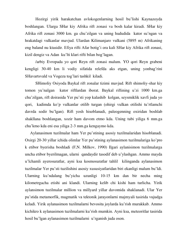  
Hozirgi yirik harakatchan avlokogenlarning hosil bu’lishi Kaynazoyda 
boshlangan. Ularga SHar kiy Afrika rift zonasi va bosh kalar kiradi. SHar kiy 
Afrika rift zonasi 3000 km. ga chu’zilgan va uning hududida  kator su’ngan va 
hrakatdagi vulkanlar mavjud. Ulardan Kilimanjaro vulkani (5895 m) Afrikaning 
eng baland nu ktasidir. Efiya rifti Afar botig’i ora kali SHar kiy Afrika rift zonasi,  
kizil dengiz va Adan  ku’lti klari rifti bilan bog’lagan. 
/arbiy Evropada yo qori Reyn rift zonasi malum. YO qori Reyn grabeni 
kengligi 30-40 km li vodiy sifatida relefda aks etgan, uning yonbag’rini 
SHavartsvald va Vogeza tog’lari tashkil  kiladi. 
SHimoliy Osiyoda Baykal rift zonalar tizimi mavjud. Rift shimoliy-shar kiy 
tomon yu’nalgan  kator riftlardan iborat. Baykal riftining u’zi 1000 km.ga 
chu’zilgan, rift doirasida Yer pu’sti yop kalashib  kolgan, seysmiklik xavfi juda yo 
qori,  kadimda ko’p vulkanlar otilib turgan (ohirgi vulkan otilishi tu’rtlamchi 
davrda sodir bu’lgan). Rift yosh hisoblanadi, paleogenning oxiridan boshlab 
shakllana boshlangan, xozir ham davom etmo kda. Uning tubi yiliga 6 mm.ga 
chu’kmo kda eni esa yiliga 2-3 mm.ga kengaymo kda. 
     Aylanasimon tuzilmalar ham Yer pu’stining asosiy tuzilmalaridan hisoblanadi. 
Oxirgi 20-30 yillar ichida olimlar Yer pu’stining aylanasimon tuzilmalariga ko’pro 
k etibor byerisha boshladi (F,N. Milkov, 1990) Ilgari aylanisimon tuzilmalarga 
uncha etibor byerilmagan, ularni  qandaydir tasodif deb u’ylashgan. Ammo mayda 
u’lchamli ayerosuratlar, ayni ksa kosmosuratlar tahlil  kilinganda aylanasimon 
tuzilmalar Yer pu’sti tuzilishini asosiy xususiyatlaridan biri ekanligi malum bu’ldi. 
Ularning ku’ndalang bu’yicha uzunligi 10-15 km dan bir necha ming 
kilometrgacha etishi ani klandi. Ularning kelib chi kishi ham turlicha. Yirik 
aylansimon tuzilmalar million va millyard yillar davomida shaklanadi. Ular Yer 
pu’stida metamorfik, magmatik va tektonik jarayonlarni majmyali tasirida vujudga 
keladi. Yirik aylanasimon tuzilmalarni bevosita joylarda ku’rish murakkab. Ammo 
kichikro k aylanasimon tuzilmalarni ku’rish mumkin. Ayni ksa, meteoritlar tasirida 
hosil bu’lgan aylanasimon tuzilmalarni  u’rganish juda oson. 
