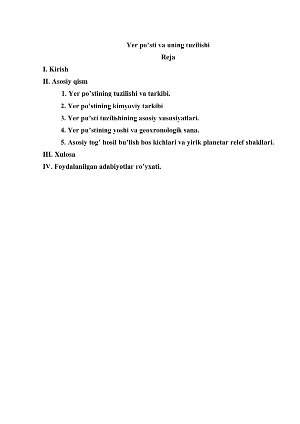  
Yer po’sti va uning tuzilishi 
Reja 
I. Kirish 
II. Asosiy qism 
  1. Yer po’stining tuzilishi va tarkibi. 
2. Yer po’stining kimyoviy tarkibi 
3. Yer pu’sti tuzilishining asosiy xususiyatlari. 
4. Yer pu’stining yoshi va geoxronologik sana. 
5. Asosiy tog’ hosil bu’lish bos kichlari va yirik planetar relef shakllari. 
III. Xulosa 
IV. Foydalanilgan adabiyotlar ro’yxati. 
 
 
 
 
 
 
 
 
 
 
 
 
 
 
 
 
 
 
