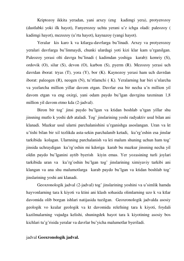  
Kriptozoy ikkita yeradan, yani arxey (eng  kadimgi yera), protyerozoy 
(dastlabki yoki ilk hayot), Fanyerozoy uchta yerani u’z ichga oladi: paleozoy ( 
kadimgi hayot), mezozoy (u’rta hayot), kaynazoy (yangi hayot). 
 
Yeralar  kis karo k va ktlarga-davrlarga bu’linadi. Arxey va protyerozoy 
yeralari davrlarga bu’linmaydi, chunki ulardagi yoti kizi klar kam u’rganilgan. 
Paleozoy yerasi olti davrga bu’linadi ( kadimdan yoshiga  karab): kemriy (S), 
ordovik (O), silur (S), devon (O), karbon (S), pyerm (R). Mezozoy yerasi uch 
davrdan iborat: tryas (T), yora (Y), bor (K). Kaynozoy yerasi ham uch davrdan 
iborat: paleogen (R), neogen (N), tu’rtlamchi ( K). Yeralarning har biri u’nlarcha 
va yozlarcha million yillar davom etgan. Davrlar esa bir necha u’n million yil 
davom etgan va eng oxirgi, yani odam paydo bu’lgan davrgina taxminan 1,8 
million yil davom etmo kda (2-jadval). 
 
Biron bir tog’ jinsi paydo bu’lgan va ktidan boshlab u’tgan yillar shu 
jinsning mutlo k yoshi deb ataladi. Tog’ jinslarining yoshi radyaktiv usul bilan ani 
klanadi. Mazkur usul ularni parchalanishini u’rganishga asoslangan. Uran va kt 
u’tishi bilan bir xil tezlikda asta-sekin parchalanib ketadi,  ku’rg’oshin esa jinslar 
tarkibida  kolagan. Ularnning parchalanish va kti malum shuning uchun ham tog’ 
jinsida uchraydigan  ku’rg’oshin mi kdoriga  karab bu mazkur jinsning necha yil 
oldin paydo bu’lganini aytib byerish  kiyin emas. Yer yozasining turli joylari 
tarkibida uran va  ku’rg’oshin bu’lgan tog’ jinslarining ximiyaviy tarkibi ani 
klangan va ana shu malumotlarga  karab paydo bu’lgan va ktidan boshlab tog’ 
jinslarining yoshi ani klanadi. 
 
Geoxronologik jadval (2-jadval) tog’ jinslarining yoshini va u’simlik hamda 
hayvonlarning tara k kiyoti va ktini ani klash sohasida olimlarning uzo k va ktlar 
davomida olib borgan ishlari natijasida tuzilgan.  Geoxronologik jadvalda asosiy 
geologik vo kealar geologik va kt davomida relefning tara k kiyoti, foydali  
kazilmalarning vujudga kelishi, shuningdek hayot tara k kiyotining asosiy bos 
kichlari tu’g’risida yeralar va davrlar bu’yicha malumotlar byeriladi. 
 
jadval Geoxronologik jadval. 
