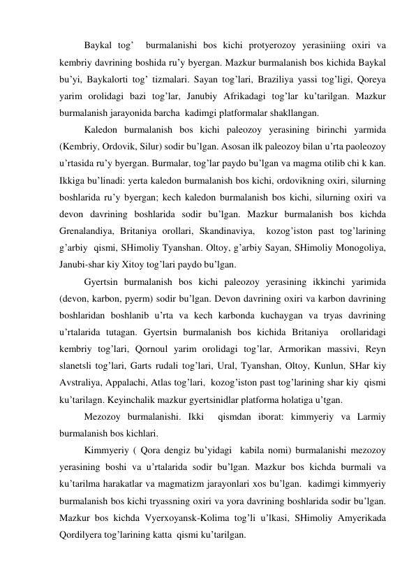  
Baykal tog’  burmalanishi bos kichi protyerozoy yerasiniing oxiri va 
kembriy davrining boshida ru’y byergan. Mazkur burmalanish bos kichida Baykal 
bu’yi, Baykalorti tog’ tizmalari. Sayan tog’lari, Braziliya yassi tog’ligi, Qoreya 
yarim orolidagi bazi tog’lar, Janubiy Afrikadagi tog’lar ku’tarilgan. Mazkur 
burmalanish jarayonida barcha  kadimgi platformalar shakllangan. 
 
Kaledon burmalanish bos kichi paleozoy yerasining birinchi yarmida 
(Kembriy, Ordovik, Silur) sodir bu’lgan. Asosan ilk paleozoy bilan u’rta paoleozoy 
u’rtasida ru’y byergan. Burmalar, tog’lar paydo bu’lgan va magma otilib chi k kan. 
Ikkiga bu’linadi: yerta kaledon burmalanish bos kichi, ordovikning oxiri, silurning 
boshlarida ru’y byergan; kech kaledon burmalanish bos kichi, silurning oxiri va 
devon davrining boshlarida sodir bu’lgan. Mazkur burmalanish bos kichda 
Grenalandiya, Britaniya orollari, Skandinaviya,  kozog’iston past tog’larining  
g’arbiy  qismi, SHimoliy Tyanshan. Oltoy, g’arbiy Sayan, SHimoliy Monogoliya, 
Janubi-shar kiy Xitoy tog’lari paydo bu’lgan. 
 
Gyertsin burmalanish bos kichi paleozoy yerasining ikkinchi yarimida 
(devon, karbon, pyerm) sodir bu’lgan. Devon davrining oxiri va karbon davrining 
boshlaridan boshlanib u’rta va kech karbonda kuchaygan va tryas davrining 
u’rtalarida tutagan. Gyertsin burmalanish bos kichida Britaniya  orollaridagi 
kembriy tog’lari, Qornoul yarim orolidagi tog’lar, Armorikan massivi, Reyn 
slanetsli tog’lari, Garts rudali tog’lari, Ural, Tyanshan, Oltoy, Kunlun, SHar kiy 
Avstraliya, Appalachi, Atlas tog’lari,  kozog’iston past tog’larining shar kiy  qismi 
ku’tarilagn. Keyinchalik mazkur gyertsinidlar platforma holatiga u’tgan. 
Mezozoy burmalanishi. Ikki  qismdan iborat: kimmyeriy va Larmiy 
burmalanish bos kichlari. 
Kimmyeriy ( Qora dengiz bu’yidagi  kabila nomi) burmalanishi mezozoy 
yerasining boshi va u’rtalarida sodir bu’lgan. Mazkur bos kichda burmali va 
ku’tarilma harakatlar va magmatizm jarayonlari xos bu’lgan.  kadimgi kimmyeriy 
burmalanish bos kichi tryassning oxiri va yora davrining boshlarida sodir bu’lgan. 
Mazkur bos kichda Vyerxoyansk-Kolima tog’li u’lkasi, SHimoliy Amyerikada 
Qordilyera tog’larining katta  qismi ku’tarilgan. 
