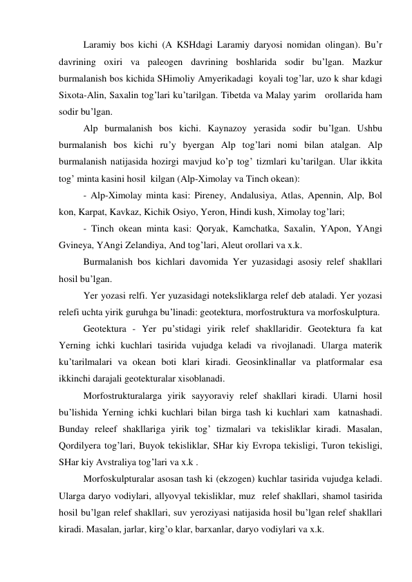 Laramiy bos kichi (A KSHdagi Laramiy daryosi nomidan olingan). Bu’r 
davrining oxiri va paleogen davrining boshlarida sodir bu’lgan. Mazkur 
burmalanish bos kichida SHimoliy Amyerikadagi  koyali tog’lar, uzo k shar kdagi 
Sixota-Alin, Saxalin tog’lari ku’tarilgan. Tibetda va Malay yarim   orollarida ham 
sodir bu’lgan. 
Alp burmalanish bos kichi. Kaynazoy yerasida sodir bu’lgan. Ushbu 
burmalanish bos kichi ru’y byergan Alp tog’lari nomi bilan atalgan. Alp 
burmalanish natijasida hozirgi mavjud ko’p tog’ tizmlari ku’tarilgan. Ular ikkita 
tog’ minta kasini hosil  kilgan (Alp-Ximolay va Tinch okean): 
 
- Alp-Ximolay minta kasi: Pireney, Andalusiya, Atlas, Apennin, Alp, Bol 
kon, Karpat, Kavkaz, Kichik Osiyo, Yeron, Hindi kush, Ximolay tog’lari; 
 
- Tinch okean minta kasi: Qoryak, Kamchatka, Saxalin, YApon, YAngi 
Gvineya, YAngi Zelandiya, And tog’lari, Aleut orollari va x.k.  
 
Burmalanish bos kichlari davomida Yer yuzasidagi asosiy relef shakllari 
hosil bu’lgan. 
 
Yer yozasi relfi. Yer yuzasidagi noteksliklarga relef deb ataladi. Yer yozasi 
relefi uchta yirik guruhga bu’linadi: geotektura, morfostruktura va morfoskulptura. 
 
Geotektura - Yer pu’stidagi yirik relef shakllaridir. Geotektura fa kat 
Yerning ichki kuchlari tasirida vujudga keladi va rivojlanadi. Ularga materik 
ku’tarilmalari va okean boti klari kiradi. Geosinklinallar va platformalar esa 
ikkinchi darajali geotekturalar xisoblanadi. 
  
Morfostrukturalarga yirik sayyoraviy relef shakllari kiradi. Ularni hosil 
bu’lishida Yerning ichki kuchlari bilan birga tash ki kuchlari xam  katnashadi. 
Bunday releef shakllariga yirik tog’ tizmalari va tekisliklar kiradi. Masalan, 
Qordilyera tog’lari, Buyok tekisliklar, SHar kiy Evropa tekisligi, Turon tekisligi, 
SHar kiy Avstraliya tog’lari va x.k . 
 
Morfoskulpturalar asosan tash ki (ekzogen) kuchlar tasirida vujudga keladi. 
Ularga daryo vodiylari, allyovyal tekisliklar, muz  relef shakllari, shamol tasirida 
hosil bu’lgan relef shakllari, suv yeroziyasi natijasida hosil bu’lgan relef shakllari 
kiradi. Masalan, jarlar, kirg’o klar, barxanlar, daryo vodiylari va x.k. 
