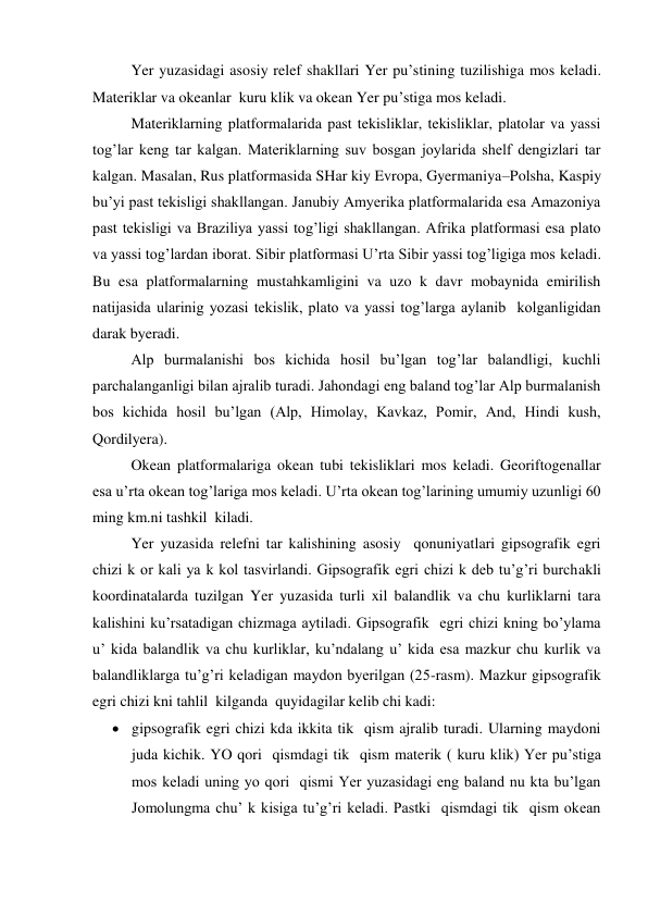  
Yer yuzasidagi asosiy relef shakllari Yer pu’stining tuzilishiga mos keladi. 
Materiklar va okeanlar  kuru klik va okean Yer pu’stiga mos keladi. 
 
Materiklarning platformalarida past tekisliklar, tekisliklar, platolar va yassi 
tog’lar keng tar kalgan. Materiklarning suv bosgan joylarida shelf dengizlari tar 
kalgan. Masalan, Rus platformasida SHar kiy Evropa, Gyermaniya–Polsha, Kaspiy 
bu’yi past tekisligi shakllangan. Janubiy Amyerika platformalarida esa Amazoniya 
past tekisligi va Braziliya yassi tog’ligi shakllangan. Afrika platformasi esa plato 
va yassi tog’lardan iborat. Sibir platformasi U’rta Sibir yassi tog’ligiga mos keladi. 
Bu esa platformalarning mustahkamligini va uzo k davr mobaynida emirilish 
natijasida ularinig yozasi tekislik, plato va yassi tog’larga aylanib  kolganligidan 
darak byeradi. 
 
Alp burmalanishi bos kichida hosil bu’lgan tog’lar balandligi, kuchli 
parchalanganligi bilan ajralib turadi. Jahondagi eng baland tog’lar Alp burmalanish 
bos kichida hosil bu’lgan (Alp, Himolay, Kavkaz, Pomir, And, Hindi kush, 
Qordilyera). 
 
Okean platformalariga okean tubi tekisliklari mos keladi. Georiftogenallar 
esa u’rta okean tog’lariga mos keladi. U’rta okean tog’larining umumiy uzunligi 60 
ming km.ni tashkil  kiladi. 
 
Yer yuzasida relefni tar kalishining asosiy  qonuniyatlari gipsografik egri 
chizi k or kali ya k kol tasvirlandi. Gipsografik egri chizi k deb tu’g’ri burchakli 
koordinatalarda tuzilgan Yer yuzasida turli xil balandlik va chu kurliklarni tara 
kalishini ku’rsatadigan chizmaga aytiladi. Gipsografik  egri chizi kning bo’ylama 
u’ kida balandlik va chu kurliklar, ku’ndalang u’ kida esa mazkur chu kurlik va 
balandliklarga tu’g’ri keladigan maydon byerilgan (25-rasm). Mazkur gipsografik 
egri chizi kni tahlil  kilganda  quyidagilar kelib chi kadi: 
 gipsografik egri chizi kda ikkita tik  qism ajralib turadi. Ularning maydoni 
juda kichik. YO qori  qismdagi tik  qism materik ( kuru klik) Yer pu’stiga 
mos keladi uning yo qori  qismi Yer yuzasidagi eng baland nu kta bu’lgan 
Jomolungma chu’ k kisiga tu’g’ri keladi. Pastki  qismdagi tik  qism okean 
