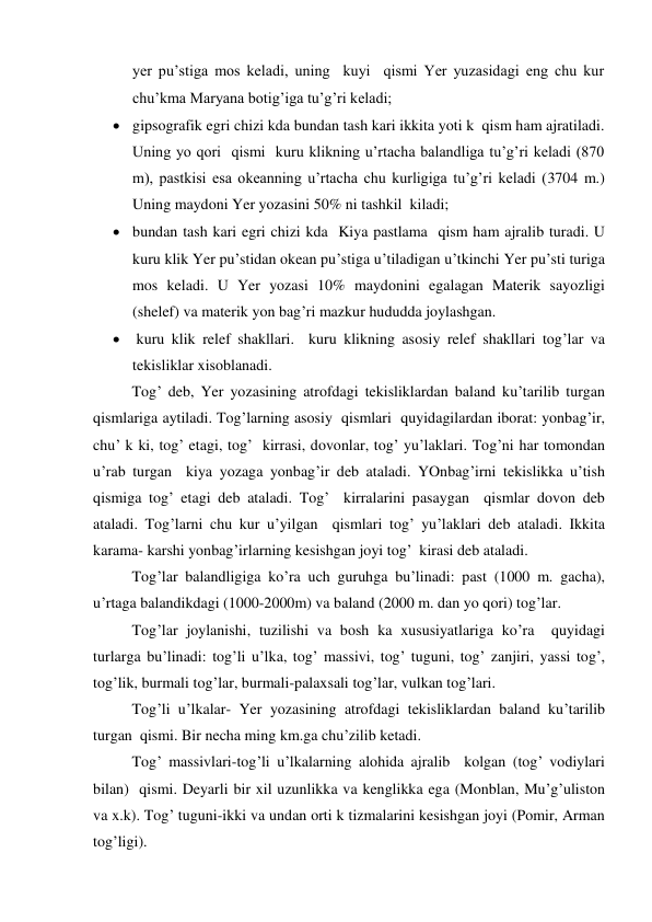 yer pu’stiga mos keladi, uning  kuyi  qismi Yer yuzasidagi eng chu kur 
chu’kma Maryana botig’iga tu’g’ri keladi; 
 gipsografik egri chizi kda bundan tash kari ikkita yoti k  qism ham ajratiladi. 
Uning yo qori  qismi  kuru klikning u’rtacha balandliga tu’g’ri keladi (870 
m), pastkisi esa okeanning u’rtacha chu kurligiga tu’g’ri keladi (3704 m.) 
Uning maydoni Yer yozasini 50% ni tashkil  kiladi; 
 bundan tash kari egri chizi kda  Kiya pastlama  qism ham ajralib turadi. U  
kuru klik Yer pu’stidan okean pu’stiga u’tiladigan u’tkinchi Yer pu’sti turiga 
mos keladi. U Yer yozasi 10% maydonini egalagan Materik sayozligi 
(shelef) va materik yon bag’ri mazkur hududda joylashgan. 
  kuru klik relef shakllari.  kuru klikning asosiy relef shakllari tog’lar va 
tekisliklar xisoblanadi. 
 
Tog’ deb, Yer yozasining atrofdagi tekisliklardan baland ku’tarilib turgan  
qismlariga aytiladi. Tog’larning asosiy  qismlari  quyidagilardan iborat: yonbag’ir, 
chu’ k ki, tog’ etagi, tog’  kirrasi, dovonlar, tog’ yu’laklari. Tog’ni har tomondan 
u’rab turgan  kiya yozaga yonbag’ir deb ataladi. YOnbag’irni tekislikka u’tish  
qismiga tog’ etagi deb ataladi. Tog’  kirralarini pasaygan  qismlar dovon deb 
ataladi. Tog’larni chu kur u’yilgan  qismlari tog’ yu’laklari deb ataladi. Ikkita  
karama- karshi yonbag’irlarning kesishgan joyi tog’  kirasi deb ataladi. 
 
Tog’lar balandligiga ko’ra uch guruhga bu’linadi: past (1000 m. gacha), 
u’rtaga balandikdagi (1000-2000m) va baland (2000 m. dan yo qori) tog’lar. 
  
Tog’lar joylanishi, tuzilishi va bosh ka xususiyatlariga ko’ra  quyidagi 
turlarga bu’linadi: tog’li u’lka, tog’ massivi, tog’ tuguni, tog’ zanjiri, yassi tog’, 
tog’lik, burmali tog’lar, burmali-palaxsali tog’lar, vulkan tog’lari. 
 
Tog’li u’lkalar- Yer yozasining atrofdagi tekisliklardan baland ku’tarilib 
turgan  qismi. Bir necha ming km.ga chu’zilib ketadi.  
 
Tog’ massivlari-tog’li u’lkalarning alohida ajralib  kolgan (tog’ vodiylari 
bilan)  qismi. Deyarli bir xil uzunlikka va kenglikka ega (Monblan, Mu’g’uliston 
va x.k). Tog’ tuguni-ikki va undan orti k tizmalarini kesishgan joyi (Pomir, Arman 
tog’ligi). 
