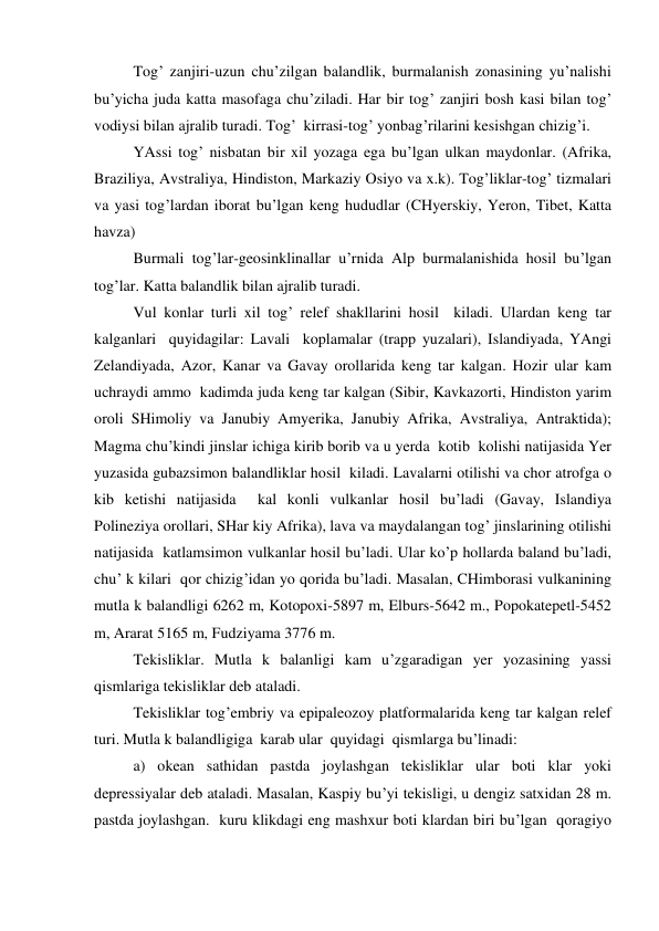  
Tog’ zanjiri-uzun chu’zilgan balandlik, burmalanish zonasining yu’nalishi 
bu’yicha juda katta masofaga chu’ziladi. Har bir tog’ zanjiri bosh kasi bilan tog’ 
vodiysi bilan ajralib turadi. Tog’  kirrasi-tog’ yonbag’rilarini kesishgan chizig’i. 
 
YAssi tog’ nisbatan bir xil yozaga ega bu’lgan ulkan maydonlar. (Afrika, 
Braziliya, Avstraliya, Hindiston, Markaziy Osiyo va x.k). Tog’liklar-tog’ tizmalari 
va yasi tog’lardan iborat bu’lgan keng hududlar (CHyerskiy, Yeron, Tibet, Katta 
havza) 
 
Burmali tog’lar-geosinklinallar u’rnida Alp burmalanishida hosil bu’lgan 
tog’lar. Katta balandlik bilan ajralib turadi. 
 
Vul konlar turli xil tog’ relef shakllarini hosil  kiladi. Ulardan keng tar 
kalganlari  quyidagilar: Lavali  koplamalar (trapp yuzalari), Islandiyada, YAngi 
Zelandiyada, Azor, Kanar va Gavay orollarida keng tar kalgan. Hozir ular kam 
uchraydi ammo  kadimda juda keng tar kalgan (Sibir, Kavkazorti, Hindiston yarim 
oroli SHimoliy va Janubiy Amyerika, Janubiy Afrika, Avstraliya, Antraktida); 
Magma chu’kindi jinslar ichiga kirib borib va u yerda  kotib  kolishi natijasida Yer 
yuzasida gubazsimon balandliklar hosil  kiladi. Lavalarni otilishi va chor atrofga o 
kib ketishi natijasida  kal konli vulkanlar hosil bu’ladi (Gavay, Islandiya 
Polineziya orollari, SHar kiy Afrika), lava va maydalangan tog’ jinslarining otilishi 
natijasida  katlamsimon vulkanlar hosil bu’ladi. Ular ko’p hollarda baland bu’ladi, 
chu’ k kilari  qor chizig’idan yo qorida bu’ladi. Masalan, CHimborasi vulkanining 
mutla k balandligi 6262 m, Kotopoxi-5897 m, Elburs-5642 m., Popokatepetl-5452 
m, Ararat 5165 m, Fudziyama 3776 m. 
 
Tekisliklar. Mutla k balanligi kam u’zgaradigan yer yozasining yassi  
qismlariga tekisliklar deb ataladi. 
 
Tekisliklar tog’embriy va epipaleozoy platformalarida keng tar kalgan relef 
turi. Mutla k balandligiga  karab ular  quyidagi  qismlarga bu’linadi: 
 
a) okean sathidan pastda joylashgan tekisliklar ular boti klar yoki 
depressiyalar deb ataladi. Masalan, Kaspiy bu’yi tekisligi, u dengiz satxidan 28 m. 
pastda joylashgan.  kuru klikdagi eng mashxur boti klardan biri bu’lgan  qoragiyo 
