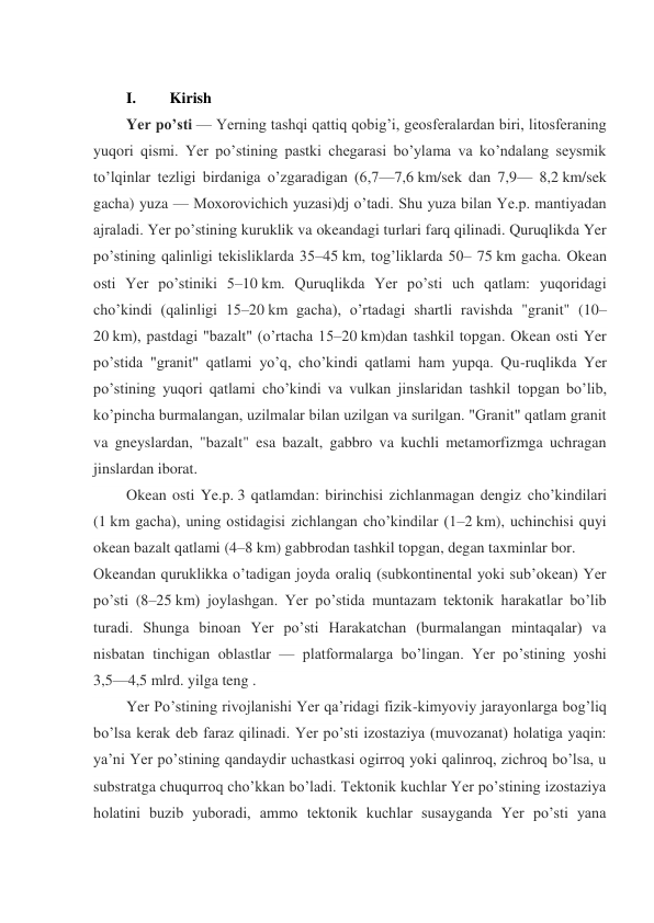  
I. 
 Kirish 
Yer po’sti — Yerning tashqi qattiq qobig’i, geosferalardan biri, litosferaning 
yuqori qismi. Yer po’stining pastki chegarasi bo’ylama va ko’ndalang seysmik 
to’lqinlar tezligi birdaniga o’zgaradigan (6,7—7,6 km/sek dan 7,9— 8,2 km/sek 
gacha) yuza — Moxorovichich yuzasi)dj o’tadi. Shu yuza bilan Ye.p. mantiyadan 
ajraladi. Yer po’stining kuruklik va okeandagi turlari farq qilinadi. Quruqlikda Yer 
po’stining qalinligi tekisliklarda 35–45 km, tog’liklarda 50– 75 km gacha. Okean 
osti Yer po’stiniki 5–10 km. Quruqlikda Yer po’sti uch qatlam: yuqoridagi 
cho’kindi (qalinligi 15–20 km gacha), o’rtadagi shartli ravishda "granit" (10–
20 km), pastdagi "bazalt" (o’rtacha 15–20 km)dan tashkil topgan. Okean osti Yer 
po’stida "granit" qatlami yo’q, cho’kindi qatlami ham yupqa. Qu-ruqlikda Yer 
po’stining yuqori qatlami cho’kindi va vulkan jinslaridan tashkil topgan bo’lib, 
ko’pincha burmalangan, uzilmalar bilan uzilgan va surilgan. "Granit" qatlam granit 
va gneyslardan, "bazalt" esa bazalt, gabbro va kuchli metamorfizmga uchragan 
jinslardan iborat. 
Okean osti Ye.p. 3 qatlamdan: birinchisi zichlanmagan dengiz cho’kindilari 
(1 km gacha), uning ostidagisi zichlangan cho’kindilar (1–2 km), uchinchisi quyi 
okean bazalt qatlami (4–8 km) gabbrodan tashkil topgan, degan taxminlar bor. 
Okeandan quruklikka o’tadigan joyda oraliq (subkontinental yoki sub’okean) Yer 
po’sti (8–25 km) joylashgan. Yer po’stida muntazam tektonik harakatlar bo’lib 
turadi. Shunga binoan Yer po’sti Harakatchan (burmalangan mintaqalar) va 
nisbatan tinchigan oblastlar — platformalarga bo’lingan. Yer po’stining yoshi 
3,5—4,5 mlrd. yilga teng .  
Yer Po’stining rivojlanishi Yer qa’ridagi fizik-kimyoviy jarayonlarga bog’liq 
bo’lsa kerak deb faraz qilinadi. Yer po’sti izostaziya (muvozanat) holatiga yaqin: 
ya’ni Yer po’stining qandaydir uchastkasi ogirroq yoki qalinroq, zichroq bo’lsa, u 
substratga chuqurroq cho’kkan bo’ladi. Tektonik kuchlar Yer po’stining izostaziya 
holatini buzib yuboradi, ammo tektonik kuchlar susayganda Yer po’sti yana 
