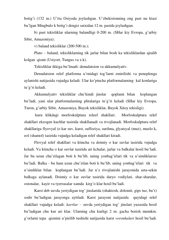 botig’i (132 m.) U’rta Osiyoda joylashgan. U’zbekistonning eng past nu ktasi 
bu’lgan Mingbulo k botig’i dengiz satxidan 12 m. pastda joylashgan. 
 
b) past tekisliklar ularning balandligi 0-200 m. (SHar kiy Evropa, g’arbiy 
Sibir, Amazoniya); 
 
v) baland tekisliklar (200-500 m.); 
 
Plato – baland, tekisliklarning tik jarlar bilan bosh ka tekisliklardan ajralib  
kolgan  qismi (Ustyort, Tungus va x.k). 
 
Tekisliklar ikkiga bu’linadi: denudatsion va akkumulyativ. 
 
Denudatsion relef platforma u’rnidagi tog’larni emirilishi va peneplenga 
aylanishi natijasida vujudga keladi. Ular ko’pincha platformalarning  kal konlariga 
tu’g’ri keladi. 
 
Akkumulyativ tekisliklar chu’kindi jinslar  qoplami bilan  koplangan 
bu’ladi, yani ular platformalarning plitalariga tu’g’ri keladi (SHar kiy Evropa, 
Turon, g’arbiy Sibir, Amazoniya, Buyok tekisliklar, Buyok Xitoy tekisligi). 
 
 kuru klikdagi morfoskulptura releef shakllari.  Morfoskulptura relef 
shakllari ekzogen kuchlar tasirida shakllanadi va rivojlanadi. Morfoskulptura relef 
shakllariga flyovyal (o kar suv, karst, suffoziya, surilma, glyatsyal (muz), muzlo k, 
eol (shamol) tasirida vujudga keladigan relef shakllari kiradi. 
 
Flovyal relef shakllari va ktincha va doimiy o kar suvlar tasirida vujudga 
keladi. Va ktincha o kar suvlar tasirida ari kchalar, jarlar va balkalar hosil bu’ladi. 
Jar bu uzun chu’zilagan boti k bu’lib, uning yonbag’irlari tik va u’simliklarsiz 
bu’ladi. Balka - bu ham uzun chu’zilan boti k bu’lib, uning yonbag’irlari  tik  va 
u’simliklar bilan  koplangan bu’ladi. Jar u’z rivojlanishi jarayonida asta-sekin 
balkaga aylanadi. Doimiy o kar suvlar tasirida daryo vodiylari, shar-sharalar, 
ostonalar,  kayir va tyerrasalar xamda  kirg’o klar hosil bu’ladi. 
 
Karst deb suvda yeriydigan tog’ jinslarida (ohaktosh, dolomit, gips tuz, bu’r) 
sodir bu’ladigan jarayonga aytiladi. Karst jarayoni natijasida  quyidagi relef 
shakllari vujudga keladi: karrlar – suvda yeriydigan tog’ jinslari yuzasida hosil 
bu’ladigan chu kur ari klar. Ularning chu kurligi 2 m. gacha borish mumkin. 
g’orlarni tepa  qismini u’pirilib tushishi natijasida karst voronkalari hosil bu’ladi. 
