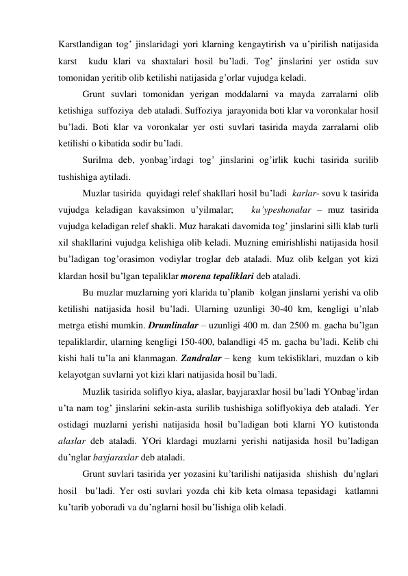 Karstlandigan tog’ jinslaridagi yori klarning kengaytirish va u’pirilish natijasida 
karst  kudu klari va shaxtalari hosil bu’ladi. Tog’ jinslarini yer ostida suv 
tomonidan yeritib olib ketilishi natijasida g’orlar vujudga keladi. 
 
Grunt suvlari tomonidan yerigan moddalarni va mayda zarralarni olib 
ketishiga  suffoziya  deb ataladi. Suffoziya  jarayonida boti klar va voronkalar hosil 
bu’ladi. Boti klar va voronkalar yer osti suvlari tasirida mayda zarralarni olib 
ketilishi o kibatida sodir bu’ladi. 
 
Surilma deb, yonbag’irdagi tog’ jinslarini og’irlik kuchi tasirida surilib 
tushishiga aytiladi. 
 
Muzlar tasirida  quyidagi relef shakllari hosil bu’ladi  karlar- sovu k tasirida 
vujudga keladigan kavaksimon u’yilmalar;   ku’ypeshonalar – muz tasirida 
vujudga keladigan relef shakli. Muz harakati davomida tog’ jinslarini silli klab turli 
xil shakllarini vujudga kelishiga olib keladi. Muzning emirishlishi natijasida hosil 
bu’ladigan tog’orasimon vodiylar troglar deb ataladi. Muz olib kelgan yot kizi 
klardan hosil bu’lgan tepaliklar morena tepaliklari deb ataladi. 
 
Bu muzlar muzlarning yori klarida tu’planib  kolgan jinslarni yerishi va olib 
ketilishi natijasida hosil bu’ladi. Ularning uzunligi 30-40 km, kengligi u’nlab 
metrga etishi mumkin. Drumlinalar – uzunligi 400 m. dan 2500 m. gacha bu’lgan 
tepaliklardir, ularning kengligi 150-400, balandligi 45 m. gacha bu’ladi. Kelib chi 
kishi hali tu’la ani klanmagan. Zandralar – keng  kum tekisliklari, muzdan o kib 
kelayotgan suvlarni yot kizi klari natijasida hosil bu’ladi. 
 
Muzlik tasirida soliflyo kiya, alaslar, bayjaraxlar hosil bu’ladi YOnbag’irdan 
u’ta nam tog’ jinslarini sekin-asta surilib tushishiga soliflyokiya deb ataladi. Yer 
ostidagi muzlarni yerishi natijasida hosil bu’ladigan boti klarni YO kutistonda 
alaslar deb ataladi. YOri klardagi muzlarni yerishi natijasida hosil bu’ladigan 
du’nglar bayjaraxlar deb ataladi. 
 
Grunt suvlari tasirida yer yozasini ku’tarilishi natijasida  shishish  du’nglari 
hosil  bu’ladi. Yer osti suvlari yozda chi kib keta olmasa tepasidagi  katlamni 
ku’tarib yoboradi va du’nglarni hosil bu’lishiga olib keladi. 
