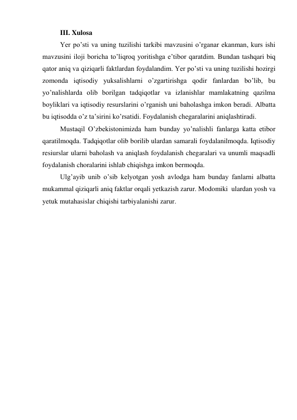 III. Xulosa 
Yer po’sti va uning tuzilishi tarkibi mavzusini o’rganar ekanman, kurs ishi 
mavzusini iloji boricha to’liqroq yoritishga e’tibor qaratdim. Bundan tashqari biq 
qator aniq va qiziqarli faktlardan foydalandim. Yer po’sti va uning tuzilishi hozirgi 
zomonda iqtisodiy yuksalishlarni o’zgartirishga qodir fanlardan bo’lib, bu 
yo’nalishlarda olib borilgan tadqiqotlar va izlanishlar mamlakatning qazilma 
boyliklari va iqtisodiy resurslarini o’rganish uni baholashga imkon beradi. Albatta 
bu iqtisodda o’z ta’sirini ko’rsatidi. Foydalanish chegaralarini aniqlashtiradi. 
Mustaqil O’zbekistonimizda ham bunday yo’nalishli fanlarga katta etibor 
qaratilmoqda. Tadqiqotlar olib borilib ulardan samarali foydalanilmoqda. Iqtisodiy 
resiurslar ularni baholash va aniqlash foydalanish chegaralari va unumli maqsadli 
foydalanish choralarini ishlab chiqishga imkon bermoqda. 
Ulg’ayib unib o’sib kelyotgan yosh avlodga ham bunday fanlarni albatta 
mukammal qiziqarli aniq faktlar orqali yetkazish zarur. Modomiki  ulardan yosh va 
yetuk mutahasislar chiqishi tarbiyalanishi zarur.  
 
 
 
 
 
 
 
 
 
 
 
 
 
 
 
