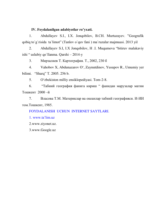  
 
IV. Foydalanilgan adabiyotlar ro’yxati. 
1. 
Abdullayev S.I., I.X. Jonqobilov, B.CH. Murtazayev. ”Geografik 
qobiq to`g`risida  ta`limot” (Tanlov o`quv fani ) ma`ruzalar majmuasi. 2013 yil 
2. 
Abdullayev S.I, I.X Jonqobilov, H .I. Muqumova “bitiruv malakaviy 
ishi “ uslubiy qo`llanma. Qarshi – 2014-y 
3. 
Мирзалиев Т. Картография. Т., 2002, 230 б 
4. 
Vahobov X, Abdunazarov O‘, Zaynutdinov, Yusupov R., Umumiy yer 
bilimi.   “Sharq” T. 2005. 256 b.   
5. 
O‘zbekiston milliy ensiklopediyasi. Tom-2-8.  
6. 
 “Табиий география фанига кириш “ фанидан марузалар матни 
Тошкент  2000 –й  
7. 
Власова Т.М. Материклар ва океанлар табиий географияси. И-ИИ 
том.Тошкент, 1985. 
FOYDALANISH  UCHUN  INTERNET SAYTLARI.  
1. www.ta’lim.uz 
2.www.ziyonet.uz. 
3.www.Google.uz 
 
