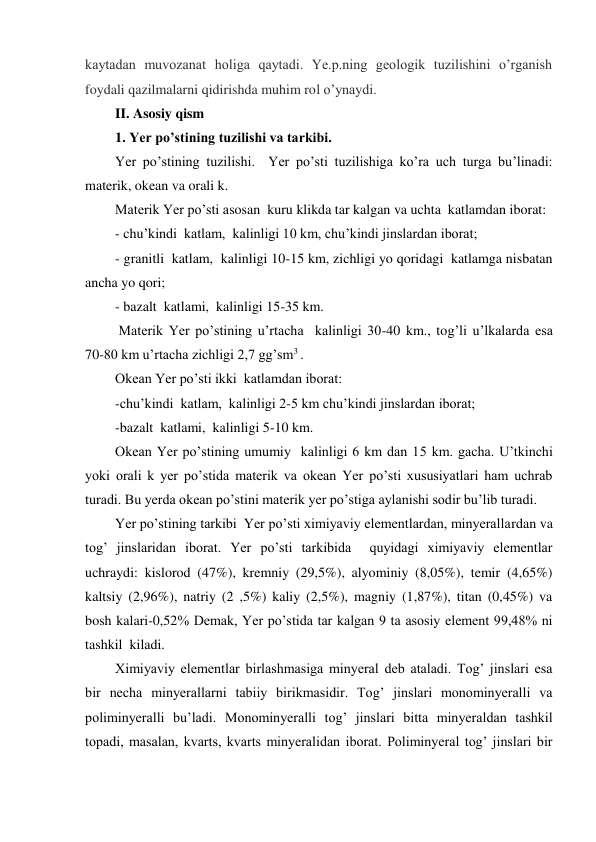 kaytadan muvozanat holiga qaytadi. Ye.p.ning geologik tuzilishini o’rganish 
foydali qazilmalarni qidirishda muhim rol o’ynaydi.  
II. Asosiy qism 
1. Yer po’stining tuzilishi va tarkibi. 
Yer po’stining tuzilishi.  Yer po’sti tuzilishiga ko’ra uch turga bu’linadi: 
materik, okean va orali k. 
Materik Yer po’sti asosan  kuru klikda tar kalgan va uchta  katlamdan iborat: 
- chu’kindi  katlam,  kalinligi 10 km, chu’kindi jinslardan iborat; 
- granitli  katlam,  kalinligi 10-15 km, zichligi yo qoridagi  katlamga nisbatan 
ancha yo qori; 
- bazalt  katlami,  kalinligi 15-35 km. 
 Materik Yer po’stining u’rtacha  kalinligi 30-40 km., tog’li u’lkalarda esa 
70-80 km u’rtacha zichligi 2,7 gg’sm3 . 
Okean Yer po’sti ikki  katlamdan iborat: 
-chu’kindi  katlam,  kalinligi 2-5 km chu’kindi jinslardan iborat; 
-bazalt  katlami,  kalinligi 5-10 km.  
Okean Yer po’stining umumiy  kalinligi 6 km dan 15 km. gacha. U’tkinchi 
yoki orali k yer po’stida materik va okean Yer po’sti xususiyatlari ham uchrab 
turadi. Bu yerda okean po’stini materik yer po’stiga aylanishi sodir bu’lib turadi. 
Yer po’stining tarkibi  Yer po’sti ximiyaviy elementlardan, minyerallardan va 
tog’ jinslaridan iborat. Yer po’sti tarkibida  quyidagi ximiyaviy elementlar 
uchraydi: kislorod (47%), kremniy (29,5%), alyominiy (8,05%), temir (4,65%) 
kaltsiy (2,96%), natriy (2 ,5%) kaliy (2,5%), magniy (1,87%), titan (0,45%) va 
bosh kalari-0,52% Demak, Yer po’stida tar kalgan 9 ta asosiy element 99,48% ni 
tashkil  kiladi. 
Ximiyaviy elementlar birlashmasiga minyeral deb ataladi. Tog’ jinslari esa 
bir necha minyerallarni tabiiy birikmasidir. Tog’ jinslari monominyeralli va 
poliminyeralli bu’ladi. Monominyeralli tog’ jinslari bitta minyeraldan tashkil 
topadi, masalan, kvarts, kvarts minyeralidan iborat. Poliminyeral tog’ jinslari bir 
