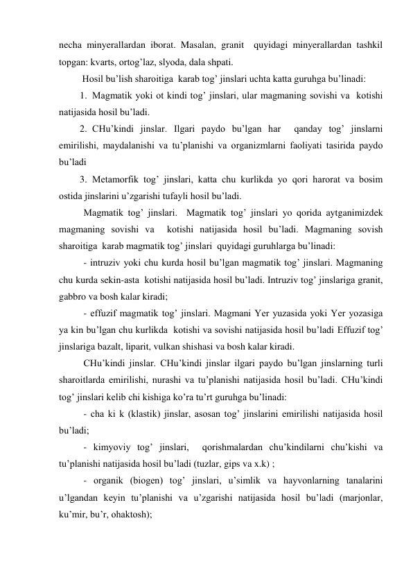 necha minyerallardan iborat. Masalan, granit  quyidagi minyerallardan tashkil 
topgan: kvarts, ortog’laz, slyoda, dala shpati. 
 Hosil bu’lish sharoitiga  karab tog’ jinslari uchta katta guruhga bu’linadi: 
1. Magmatik yoki ot kindi tog’ jinslari, ular magmaning sovishi va  kotishi 
natijasida hosil bu’ladi. 
2. CHu’kindi jinslar. Ilgari paydo bu’lgan har  qanday tog’ jinslarni 
emirilishi, maydalanishi va tu’planishi va organizmlarni faoliyati tasirida paydo 
bu’ladi 
3. Metamorfik tog’ jinslari, katta chu kurlikda yo qori harorat va bosim 
ostida jinslarini u’zgarishi tufayli hosil bu’ladi. 
 
Magmatik tog’ jinslari.  Magmatik tog’ jinslari yo qorida aytganimizdek 
magmaning sovishi va  kotishi natijasida hosil bu’ladi. Magmaning sovish 
sharoitiga  karab magmatik tog’ jinslari  quyidagi guruhlarga bu’linadi: 
 
- intruziv yoki chu kurda hosil bu’lgan magmatik tog’ jinslari. Magmaning 
chu kurda sekin-asta  kotishi natijasida hosil bu’ladi. Intruziv tog’ jinslariga granit, 
gabbro va bosh kalar kiradi; 
 
- effuzif magmatik tog’ jinslari. Magmani Yer yuzasida yoki Yer yozasiga 
ya kin bu’lgan chu kurlikda  kotishi va sovishi natijasida hosil bu’ladi Effuzif tog’ 
jinslariga bazalt, liparit, vulkan shishasi va bosh kalar kiradi. 
  
CHu’kindi jinslar. CHu’kindi jinslar ilgari paydo bu’lgan jinslarning turli 
sharoitlarda emirilishi, nurashi va tu’planishi natijasida hosil bu’ladi. CHu’kindi 
tog’ jinslari kelib chi kishiga ko’ra tu’rt guruhga bu’linadi: 
 
- cha ki k (klastik) jinslar, asosan tog’ jinslarini emirilishi natijasida hosil 
bu’ladi; 
 
- kimyoviy tog’ jinslari,  qorishmalardan chu’kindilarni chu’kishi va 
tu’planishi natijasida hosil bu’ladi (tuzlar, gips va x.k) ; 
 
- organik (biogen) tog’ jinslari, u’simlik va hayvonlarning tanalarini 
u’lgandan keyin tu’planishi va u’zgarishi natijasida hosil bu’ladi (marjonlar, 
ku’mir, bu’r, ohaktosh); 
