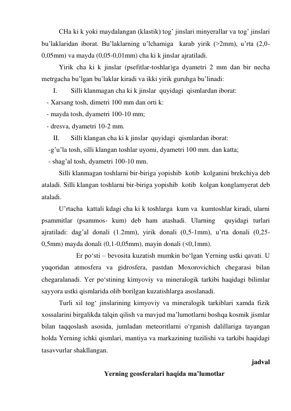  
CHa ki k yoki maydalangan (klastik) tog’ jinslari minyerallar va tog’ jinslari 
bu’laklaridan iborat. Bu’laklarning u’lchamiga  karab yirik (>2mm), u’rta (2,0-
0,05mm) va mayda (0,05-0,01mm) cha ki k jinslar ajratiladi. 
 
Yirik cha ki k jinslar (psefitlar-toshlar)ga dyametri 2 mm dan bir necha 
metrgacha bu’lgan bu’laklar kiradi va ikki yirik guruhga bu’linadi: 
I. 
Silli klanmagan cha ki k jinslar  quyidagi  qismlardan iborat: 
   - Xarsang tosh, dimetri 100 mm dan orti k: 
   - mayda tosh, dyametri 100-10 mm; 
   - dresva, dyametri 10-2 mm. 
II. 
Silli klangan cha ki k jinslar  quyidagi  qismlardan iborat: 
    -g’u’la tosh, silli klangan toshlar uyomi, dyametri 100 mm. dan katta; 
    - shag’al tosh, dyametri 100-10 mm. 
 
Silli klanmagan toshlarni bir-biriga yopishib  kotib  kolganini brekchiya deb 
ataladi. Silli klangan toshlarni bir-biriga yopishib  kotib  kolgan konglamyerat deb 
ataladi.  
 
U’rtacha  kattali kdagi cha ki k toshlarga  kum va  kumtoshlar kiradi, ularni 
psammitlar (psammos- kum) deb ham atashadi. Ularning  quyidagi turlari 
ajratiladi: dag’al donali (1.2mm), yirik donali (0,5-1mm), u’rta donali (0,25-
0,5mm) mayda donali (0,1-0,05mm), mayin donali (<0,1mm). 
 
Er po‘sti – bevosita kuzatish mumkin bo‘lgan Yerning ustki qavati. U 
yuqoridan atmosfera va gidrosfera, pastdan Moxorovichich chegarasi bilan 
chegaralanadi. Yer po‘stining kimyoviy va mineralogik tarkibi haqidagi bilimlar 
sayyora ustki qismlarida olib borilgan kuzatishlarga asoslanadi. 
Turli xil tog‘ jinslarining kimyoviy va mineralogik tarkiblari xamda fizik 
xossalarini birgalikda talqin qilish va mavjud ma’lumotlarni boshqa kosmik jismlar 
bilan taqqoslash asosida, jumladan meteoritlarni o‘rganish dalillariga tayangan 
holda Yerning ichki qismlari, mantiya va markazining tuzilishi va tarkibi haqidagi 
tasavvurlar shakllangan.  
 jadval  
Yerning geosferalari haqida ma’lumotlar 
