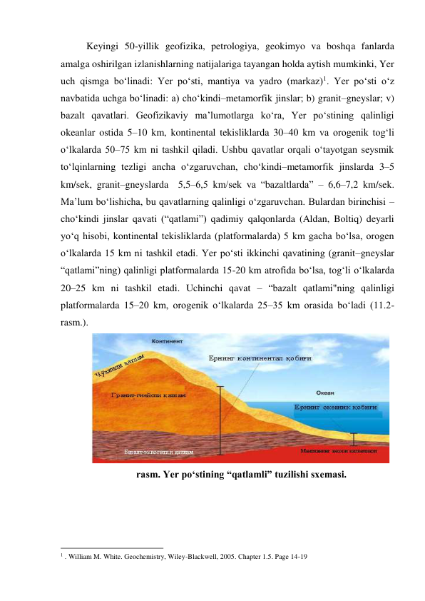 Keyingi 50-yillik geofizika, petrologiya, geokimyo va boshqa fanlarda 
amalga oshirilgan izlanishlarning natijalariga tayangan holda aytish mumkinki, Yer 
uch qismga bo‘linadi: Yer po‘sti, mantiya va yadro (markaz)1. Yer po‘sti o‘z 
navbatida uchga bo‘linadi: a) cho‘kindi–metamorfik jinslar; b) granit–gneyslar; v) 
bazalt qavatlari. Geofizikaviy ma’lumotlarga ko‘ra, Yer po‘stining qalinligi 
okeanlar ostida 5–10 km, kontinental tekisliklarda 30–40 km va orogenik tog‘li 
o‘lkalarda 50–75 km ni tashkil qiladi. Ushbu qavatlar orqali o‘tayotgan seysmik 
to‘lqinlarning tezligi ancha o‘zgaruvchan, cho‘kindi–metamorfik jinslarda 3–5 
km/sek, granit–gneyslarda  5,5–6,5 km/sek va “bazaltlarda” – 6,6–7,2 km/sek. 
Ma’lum bo‘lishicha, bu qavatlarning qalinligi o‘zgaruvchan. Bulardan birinchisi – 
cho‘kindi jinslar qavati (“qatlami”) qadimiy qalqonlarda (Aldan, Boltiq) deyarli 
yo‘q hisobi, kontinental tekisliklarda (platformalarda) 5 km gacha bo‘lsa, orogen 
o‘lkalarda 15 km ni tashkil etadi. Yer po‘sti ikkinchi qavatining (granit–gneyslar 
“qatlami”ning) qalinligi platformalarda 15-20 km atrofida bo‘lsa, tog‘li o‘lkalarda 
20–25 km ni tashkil etadi. Uchinchi qavat – “bazalt qatlami"ning qalinligi 
platformalarda 15–20 km, orogenik o‘lkalarda 25–35 km orasida bo‘ladi (11.2- 
rasm.). 
 
 rasm. Yer po‘stining “qatlamli” tuzilishi sxemasi. 
 
 
 
                                                 
1 . William M. White. Geochemistry, Wiley-Blackwell, 2005. Сhapter 1.5. Page 14-19 
