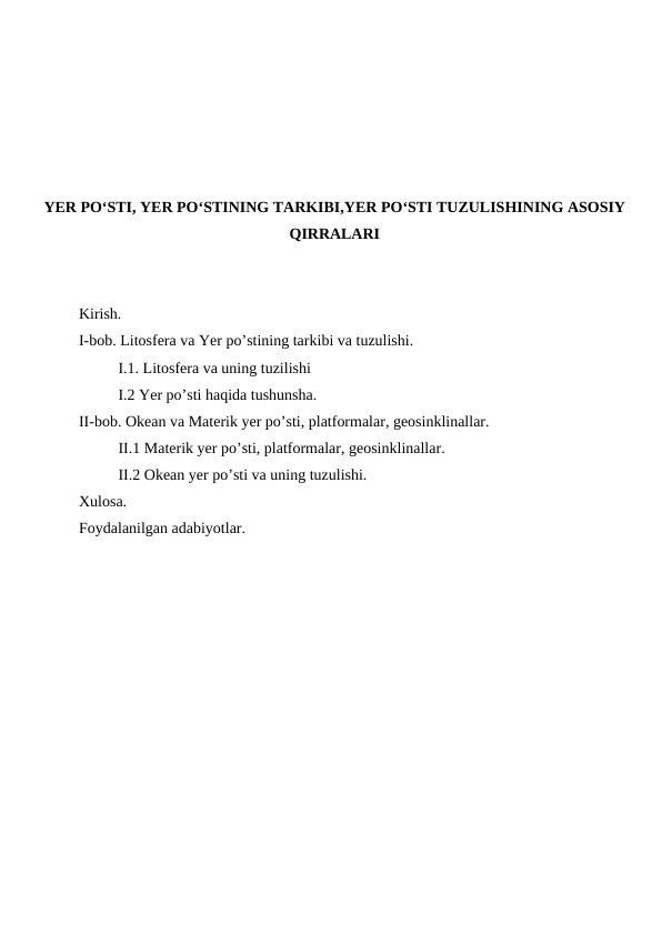 YER PO‘STI, YER PO‘STINING TARKIBI,YER PO‘STI TUZULISHINING ASOSIY
QIRRALARI
Kirish.
I-bob. Litosfera va Yer po’stining tarkibi va tuzulishi.
I.1. Litosfera va uning tuzilishi
I.2 Yer po’sti haqida tushunsha.
II-bob. Okean va Materik yer po’sti, platformalar, geosinklinallar.
II.1 Materik yer po’sti, platformalar, geosinklinallar.
II.2 Okean yer po’sti va uning tuzulishi. 
Xulosa.
Foydalanilgan adabiyotlar.
