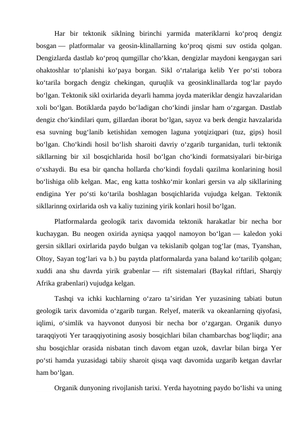 Har  bir  tektonik  siklning  birinchi  yarmida  materiklarni  koʻproq  dengiz
bosgan — platformalar va geosin-klinallarning koʻproq qismi suv ostida qolgan.
Dengizlarda dastlab koʻproq qumgillar choʻkkan, dengizlar maydoni kengaygan sari
ohaktoshlar  toʻplanishi  koʻpaya  borgan.  Sikl  oʻrtalariga  kelib  Yer  poʻsti  tobora
koʻtarila  borgach dengiz  chekingan,  quruqlik  va  geosinklinallarda  togʻlar  paydo
boʻlgan. Tektonik sikl oxirlarida deyarli hamma joyda materiklar dengiz havzalaridan
xoli boʻlgan. Botiklarda paydo boʻladigan choʻkindi jinslar ham oʻzgargan. Dastlab
dengiz choʻkindilari qum, gillardan iborat boʻlgan, sayoz va berk dengiz havzalarida
esa  suvning  bugʻlanib  ketishidan  xemogen  laguna  yotqiziqpari  (tuz,  gips)  hosil
boʻlgan. Choʻkindi hosil boʻlish sharoiti davriy oʻzgarib turganidan, turli tektonik
sikllarning bir xil  bosqichlarida hosil  boʻlgan choʻkindi formatsiyalari bir-biriga
oʻxshaydi. Bu esa bir qancha hollarda choʻkindi foydali qazilma konlarining hosil
boʻlishiga olib kelgan. Mac, eng katta toshkoʻmir konlari gersin va alp sikllarining
endigina  Yer  poʻsti  koʻtarila  boshlagan  bosqichlarida  vujudga  kelgan.  Tektonik
sikllarinng oxirlarida osh va kaliy tuzining yirik konlari hosil boʻlgan.
Platformalarda  geologik  tarix  davomida  tektonik  harakatlar  bir  necha  bor
kuchaygan. Bu neogen oxirida ayniqsa yaqqol namoyon boʻlgan — kaledon yoki
gersin sikllari oxirlarida paydo bulgan va tekislanib qolgan togʻlar (mas, Tyanshan,
Oltoy, Sayan togʻlari va b.) bu paytda platformalarda yana baland koʻtarilib qolgan;
xuddi ana shu davrda yirik grabenlar — rift sistemalari (Baykal riftlari, Sharqiy
Afrika grabenlari) vujudga kelgan.
Tashqi va ichki kuchlarning oʻzaro taʼsiridan Yer yuzasining tabiati butun
geologik tarix davomida oʻzgarib turgan. Relyef, materik va okeanlarning qiyofasi,
iqlimi,  oʻsimlik  va  hayvonot  dunyosi  bir  necha  bor  oʻzgargan.  Organik  dunyo
taraqqiyoti Yer taraqqiyotining asosiy bosqichlari bilan chambarchas bogʻliqdir; ana
shu bosqichlar orasida nisbatan tinch davom etgan uzok, davrlar bilan birga Yer
poʻsti hamda yuzasidagi tabiiy sharoit qisqa vaqt davomida uzgarib ketgan davrlar
ham boʻlgan.
Organik dunyoning rivojlanish tarixi. Yerda hayotning paydo boʻlishi va uning
