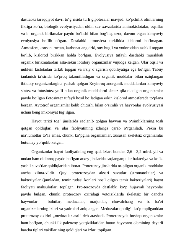 dastlabki taraqqiyot davri toʻgʻrisida turli gipotezalar mavjud. koʻpchilik olimlarning
fikriga koʻra, biologik evolyusiyadan oldin suv xavzalarida aminokislotalar, oqsillar
va b. organik birikmalar paydo boʻlishi bilan bogʻliq, uzoq davom etgan kimyoviy
evolyusiya  boʻlib  oʻtgan.  Dastlabki  atmosfera  tarkibida  kislorod  boʻlmagan.
Atmosfera, asosan, metan, karbonat angidrid, suv bugʻi va vodoroddan tashkil topgan
boʻlib,  kislorod  birikkan  holda  boʻlgan.  Evolyusiya  tufayli  dastlabki  murakkab
organik birikmalardan asta-sekin ibtidoiy organizmlar vujudga kelgan. Ular oqsil va
nuklein kislotadan tarkib topgan va irsiy oʻzgarish qobiliyatiga ega boʻlgan Tabiiy
tanlanish taʼsirida koʻproq takomillashgan va organik moddalar bilan oziqlangan
ibtidoiy organizmlargina yashab qolgan Keyinroq anorganik moddalardan kimyoviy
sintez va fotosintez yoʻli bilan organik moddalarni sintez qila oladigan organizmlar
paydo boʻlgan Fotosintez tufayli hosil boʻladigan erkin kislorod atmosferada toʻplana
borgan. Avtotrof organizmlar kelib chiqishi bilan oʻsimlik va hayvonlar evolyusiyasi
uchun keng imkoniyat tugʻilgan.
Hayot tarixi togʻ jinslarida saqlanib qolgan hayvon va oʻsimliklarning tosh
qotgan  qoldiqlari  va  ular  faoliyatining  izlariga  qarab  oʻrganiladi.  Pekin  bu
maʼlumotlar toʻla emas, chunki koʻpgina organizmlar, xususan skeletsiz organizmlar
butunlay yoʻqolib ketgan.
Organizmlar hayot faoliyatining eng qad. izlari bundan 2,6—3,2 mlrd. yil va
undan ham oldinroq paydo boʻlgan arxey jinslarida saqlangan; ular bakteriya va koʻk-
yashil suvoʻtlar qoldiqlaridan iborat. Proterozoy jinslarida to-pilgan organik moddalar
ancha  xilma-xildir.  Quyi  proterozoydan  aksari  suvutlar  (stromatolitlar)  va
bakteriyalar (jumladan, temir rudasi konlari hosil qilgan temir bakteriyalari) hayot
faoliyati  mahsulotlari  topilgan.  Pro-terozoyda  dastlabki  koʻp  hujayrali  hayvonlar
paydo  bulgan,  chunki  proterozoy  oxiridagi  yotqiziklarda  skeletsiz  bir  qancha
hayvonlar —  bulutlar,  meduzalar,  marjonlar,  chuvalchang  va  b.  baʼzi
organizmlarning izlari va yadrolari aniqlangan. Meduzalar qoldigʻi koʻp topilganidan
proterozoy oxirini „meduzalar asri“ deb atashadi. Proterozoyda boshqa organizmlar
ham boʻlgan, chunki ilk paleozoy yotqiziklaridan butun hayvonot olamining deyarli
barcha tiplari vakillarining qoldiqlari va izlari topilgan.
