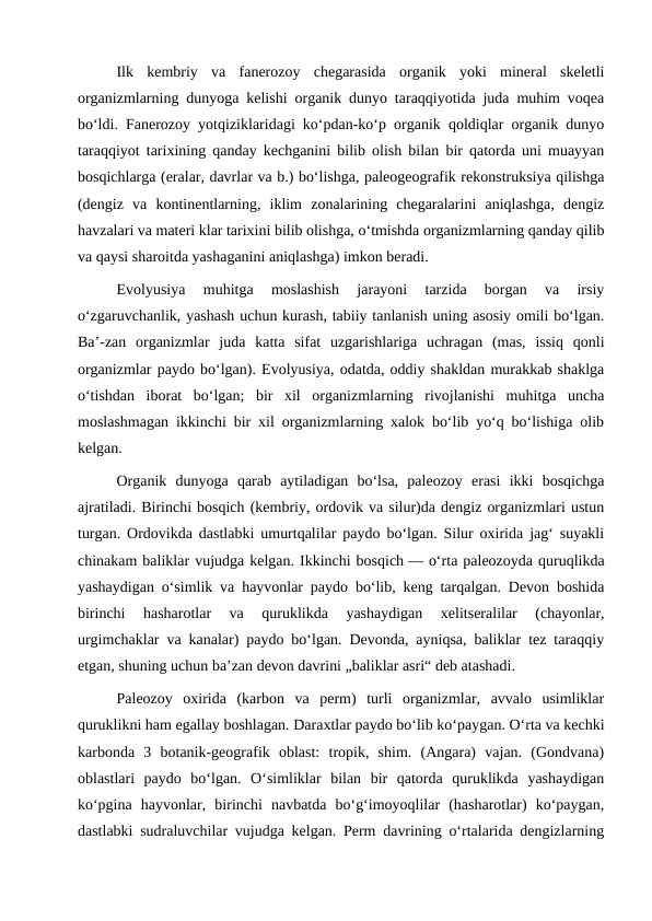 Ilk  kembriy  va  fanerozoy  chegarasida  organik  yoki  mineral  skeletli
organizmlarning dunyoga kelishi organik dunyo taraqqiyotida juda muhim voqea
boʻldi. Fanerozoy yotqiziklaridagi koʻpdan-koʻp organik qoldiqlar organik dunyo
taraqqiyot tarixining qanday kechganini bilib olish bilan bir qatorda uni muayyan
bosqichlarga (eralar, davrlar va b.) boʻlishga, paleogeografik rekonstruksiya qilishga
(dengiz  va  kontinentlarning,  iklim  zonalarining  chegaralarini  aniqlashga,  dengiz
havzalari va materi klar tarixini bilib olishga, oʻtmishda organizmlarning qanday qilib
va qaysi sharoitda yashaganini aniqlashga) imkon beradi.
Evolyusiya  muhitga  moslashish  jarayoni  tarzida  borgan  va  irsiy
oʻzgaruvchanlik, yashash uchun kurash, tabiiy tanlanish uning asosiy omili boʻlgan.
Baʼ-zan  organizmlar  juda  katta  sifat  uzgarishlariga  uchragan  (mas,  issiq  qonli
organizmlar paydo boʻlgan). Evolyusiya, odatda, oddiy shakldan murakkab shaklga
oʻtishdan  iborat  boʻlgan;  bir  xil  organizmlarning  rivojlanishi  muhitga  uncha
moslashmagan ikkinchi bir xil organizmlarning xalok boʻlib yoʻq boʻlishiga olib
kelgan.
Organik  dunyoga  qarab  aytiladigan  boʻlsa,  paleozoy  erasi  ikki  bosqichga
ajratiladi. Birinchi bosqich (kembriy, ordovik va silur)da dengiz organizmlari ustun
turgan. Ordovikda dastlabki umurtqalilar paydo boʻlgan. Silur oxirida jagʻ suyakli
chinakam baliklar vujudga kelgan. Ikkinchi bosqich — oʻrta paleozoyda quruqlikda
yashaydigan oʻsimlik va hayvonlar paydo boʻlib, keng tarqalgan. Devon boshida
birinchi  hasharotlar  va  quruklikda  yashaydigan  xelitseralilar  (chayonlar,
urgimchaklar va kanalar) paydo boʻlgan. Devonda, ayniqsa, baliklar tez taraqqiy
etgan, shuning uchun baʼzan devon davrini „baliklar asri“ deb atashadi.
Paleozoy  oxirida  (karbon  va  perm)  turli  organizmlar,  avvalo  usimliklar
quruklikni ham egallay boshlagan. Daraxtlar paydo boʻlib koʻpaygan. Oʻrta va kechki
karbonda  3  botanik-geografik  oblast:  tropik,  shim.  (Angara)  vajan.  (Gondvana)
oblastlari  paydo  boʻlgan.  Oʻsimliklar  bilan  bir  qatorda  quruklikda  yashaydigan
koʻpgina  hayvonlar,  birinchi  navbatda  boʻgʻimoyoqlilar  (hasharotlar)  koʻpaygan,
dastlabki sudraluvchilar vujudga kelgan. Perm davrining oʻrtalarida dengizlarning
