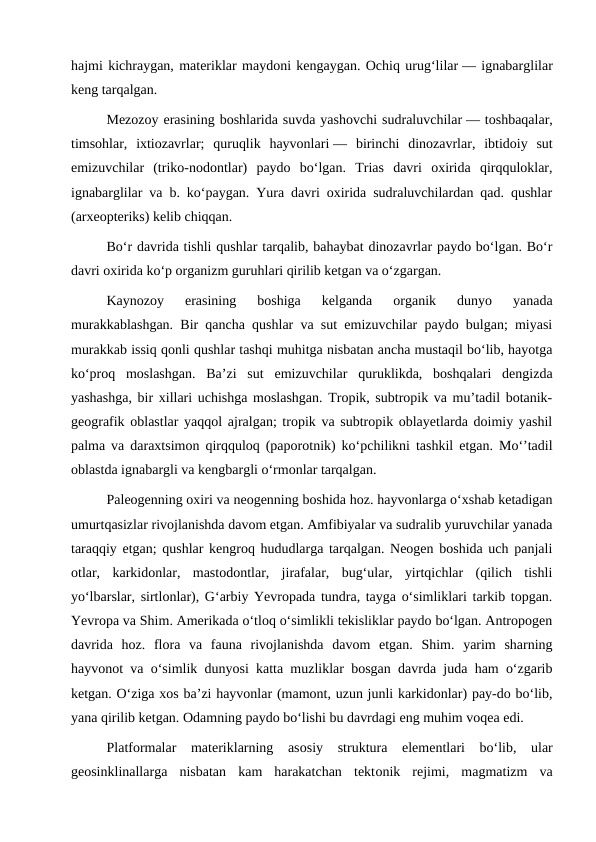 hajmi kichraygan, materiklar maydoni kengaygan. Ochiq urugʻlilar — ignabarglilar
keng tarqalgan.
Mezozoy erasining boshlarida suvda yashovchi sudraluvchilar — toshbaqalar,
timsohlar,  ixtiozavrlar;  quruqlik  hayvonlari —  birinchi  dinozavrlar,  ibtidoiy  sut
emizuvchilar  (triko-nodontlar)  paydo  boʻlgan.  Trias  davri  oxirida  qirqquloklar,
ignabarglilar va b. koʻpaygan. Yura davri oxirida sudraluvchilardan qad. qushlar
(arxeopteriks) kelib chiqqan.
Boʻr davrida tishli qushlar tarqalib, bahaybat dinozavrlar paydo boʻlgan. Boʻr
davri oxirida koʻp organizm guruhlari qirilib ketgan va oʻzgargan.
Kaynozoy  erasining  boshiga  kelganda  organik  dunyo  yanada
murakkablashgan. Bir qancha qushlar va sut emizuvchilar paydo bulgan; miyasi
murakkab issiq qonli qushlar tashqi muhitga nisbatan ancha mustaqil boʻlib, hayotga
koʻproq  moslashgan.  Baʼzi  sut  emizuvchilar  quruklikda,  boshqalari  dengizda
yashashga, bir xillari uchishga moslashgan. Tropik, subtropik va muʼtadil botanik-
geografik oblastlar yaqqol ajralgan; tropik va subtropik oblayetlarda doimiy yashil
palma va daraxtsimon qirqquloq (paporotnik) koʻpchilikni tashkil etgan. Moʻʼtadil
oblastda ignabargli va kengbargli oʻrmonlar tarqalgan.
Paleogenning oxiri va neogenning boshida hoz. hayvonlarga oʻxshab ketadigan
umurtqasizlar rivojlanishda davom etgan. Amfibiyalar va sudralib yuruvchilar yanada
taraqqiy etgan; qushlar kengroq hududlarga tarqalgan. Neogen boshida uch panjali
otlar,  karkidonlar,  mastodontlar,  jirafalar,  bugʻular,  yirtqichlar  (qilich  tishli
yoʻlbarslar, sirtlonlar), Gʻarbiy Yevropada tundra, tayga oʻsimliklari tarkib topgan.
Yevropa va Shim. Amerikada oʻtloq oʻsimlikli tekisliklar paydo boʻlgan. Antropogen
davrida  hoz.  flora  va  fauna  rivojlanishda  davom  etgan.  Shim.  yarim  sharning
hayvonot va oʻsimlik dunyosi katta muzliklar bosgan davrda juda ham oʻzgarib
ketgan. Oʻziga xos baʼzi hayvonlar (mamont, uzun junli karkidonlar) pay-do boʻlib,
yana qirilib ketgan. Odamning paydo boʻlishi bu davrdagi eng muhim voqea edi.
Platfоrmalar  materiklarning  asоsiy  struktura  elementlari  bo‘lib,  ular
geоsinklinallarga  nisbatan  kam  harakatchan  tektоnik  rejimi,  magmatizm  va
