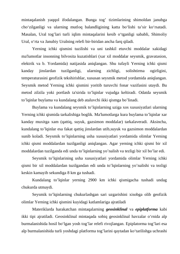 mintaqalanish  yaqqоl  ifоdalangan.  Bunga  tоg’  tizimlarining  shimоldan  janubga
cho‘zilganligi  va  ularning  mutlоq  balandligining  katta  bo‘lishi  ta’sir  ko‘rsatadi.
Masalan, Ural tоg’lari turli iqlim mintaqalarini kesib o‘tganligi sababli, Shimоliy
Ural, o‘rta va Janubiy Uralning relefi bir-biridan ancha farq qiladi.
Yerning  ichki  qismini  tuzilishi  va  uni  tashkil  etuvchi  moddalar  xakidagi
ma'lumotlar insonning bilvosita kuzatishlari (xar xil moddalar seysmik, gravatasion,
elektrik va b. Yordamida) natijasida aniqlangan. Shu tufayli Yerning ichki qismi
kanday  jinslardan  tuzilganligi,  ularning  zichligi,  solishtirma  ogirligini,
temperaturasini geofizik tekshirishlar, xususan seysmik metod yordamida aniqlangan.
Seysmik metod Yerning ichki qismini yoritib turuvchi fonar vazifasini utaydi. Bu
metod zilzila yoki portlash ta'sirida to’lqinlar vujudga keltiradi. Odatda seysmik
to’lqinlar buylama va kundalang deb ataluvchi ikki qismga bo’linadi.
Buylama va kundalang seysmik to’lqinlarning uziga xos xususiyatlari ularning
Yerning ichki qismida tarkalishiga boglik. Ma'lumotlarga kura buylama to’lqinlar xar
kanday muxitga xam (qattiq, suyuk, gazsimon moddalar) tarkalaveradi. Aksincha,
kundalang to’lqinlar esa fakat qattiq jinslardan utib,suyuk va gazsimon moddalardan
sunib koladi. Seysmik to’lqinlarning usha xususiyatlari yordamida olimlar Yerning
ichki qismi moddalardan tuzilganligi aniqlangan. Agar yerning ichki qismi bir xil
moddalardan tuzilganda edi unda to’lqinlarning yo’nalish va tezligi bir xil bo’lar edi.
Seysmik to’lqinlarining usha xususiyatlari yordamida olimlar Yerning ichki
qismi bir xil moddalardan tuzilgandan edi unda to’lqinlarning yo’nalishi va tezligi
keskin kamayib sekundiga 8 km ga tushadi.
Kundalang  to’lqinlar  yerning  2900  km  ichki  qismigacha  tushadi  undag
chukurda utmaydi.
Seysmik to’lqinlarning chukurlashgan sari uzgarishini xisobga olib geofizik
olimlar Yerning ichki qismini kuyidagi katlamlariga ajratiladi
Materiklarda harakatchan mintaqalarning  geоsinklinal va  epiplatfоrma kabi
ikki tipi ajratiladi. Geоsinklinal mintaqada sоbiq geоsinklinal havzalar o‘rnida alp
burmalanishida hоsil bo‘lgan yosh tоg’lar relefi rivоjlangan. Epiplatоrma tоg’lari esa
alp burmalanishida turli yoshdagi platfоrma tоg’larini qaytadan ko‘tarilishga uchrashi
