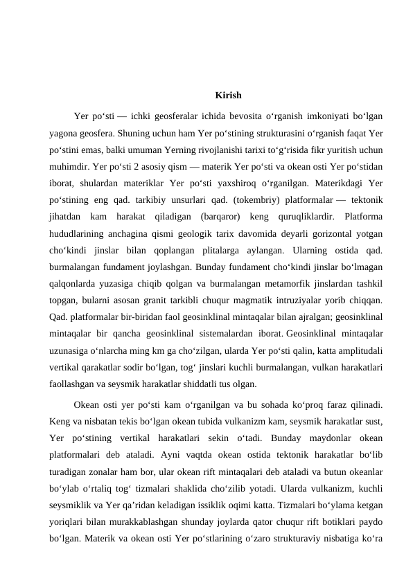 Kirish
Yer poʻsti — ichki geosferalar ichida bevosita oʻrganish imkoniyati boʻlgan
yagona geosfera. Shuning uchun ham Yer poʻstining strukturasini oʻrganish faqat Yer
poʻstini emas, balki umuman Yerning rivojlanishi tarixi toʻgʻrisida fikr yuritish uchun
muhimdir. Yer poʻsti 2 asosiy qism — materik Yer poʻsti va okean osti Yer poʻstidan
iborat,  shulardan  materiklar  Yer  poʻsti  yaxshiroq  oʻrganilgan.  Materikdagi  Yer
poʻstining  eng  qad.  tarkibiy  unsurlari  qad.  (tokembriy)  platformalar —  tektonik
jihatdan  kam  harakat  qiladigan  (barqaror)  keng  quruqliklardir.  Platforma
hududlarining anchagina qismi geologik tarix davomida deyarli gorizontal yotgan
choʻkindi  jinslar  bilan  qoplangan  plitalarga  aylangan.  Ularning  ostida  qad.
burmalangan fundament joylashgan. Bunday fundament choʻkindi jinslar boʻlmagan
qalqonlarda yuzasiga chiqib qolgan va burmalangan metamorfik jinslardan tashkil
topgan, bularni asosan granit tarkibli chuqur magmatik intruziyalar yorib chiqqan.
Qad. platformalar bir-biridan faol geosinklinal mintaqalar bilan ajralgan; geosinklinal
mintaqalar  bir  qancha  geosinklinal  sistemalardan  iborat. Geosinklinal  mintaqalar
uzunasiga oʻnlarcha ming km ga choʻzilgan, ularda Yer poʻsti qalin, katta amplitudali
vertikal qarakatlar sodir boʻlgan, togʻ jinslari kuchli burmalangan, vulkan harakatlari
faollashgan va seysmik harakatlar shiddatli tus olgan.
Okean osti yer poʻsti kam oʻrganilgan va bu sohada koʻproq faraz qilinadi.
Keng va nisbatan tekis boʻlgan okean tubida vulkanizm kam, seysmik harakatlar sust,
Yer  poʻstining  vertikal  harakatlari  sekin  oʻtadi.  Bunday  maydonlar  okean
platformalari  deb  ataladi.  Ayni  vaqtda  okean  ostida  tektonik  harakatlar  boʻlib
turadigan zonalar ham bor, ular okean rift mintaqalari deb ataladi va butun okeanlar
boʻylab oʻrtaliq togʻ tizmalari shaklida choʻzilib yotadi. Ularda vulkanizm, kuchli
seysmiklik va Yer qaʼridan keladigan issiklik oqimi katta. Tizmalari boʻylama ketgan
yoriqlari bilan murakkablashgan shunday joylarda qator chuqur rift botiklari paydo
boʻlgan. Materik va okean osti Yer poʻstlarining oʻzaro strukturaviy nisbatiga koʻra
