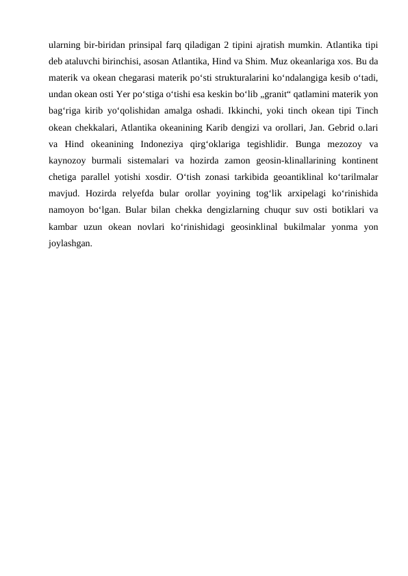 ularning bir-biridan prinsipal farq qiladigan 2 tipini ajratish mumkin. Atlantika tipi
deb ataluvchi birinchisi, asosan Atlantika, Hind va Shim. Muz okeanlariga xos. Bu da
materik va okean chegarasi materik poʻsti strukturalarini koʻndalangiga kesib oʻtadi,
undan okean osti Yer poʻstiga oʻtishi esa keskin boʻlib „granit“ qatlamini materik yon
bagʻriga kirib yoʻqolishidan amalga oshadi. Ikkinchi, yoki tinch okean tipi Tinch
okean chekkalari, Atlantika okeanining Karib dengizi va orollari, Jan. Gebrid o.lari
va  Hind  okeanining  Indoneziya  qirgʻoklariga  tegishlidir.  Bunga  mezozoy  va
kaynozoy  burmali  sistemalari  va  hozirda  zamon  geosin-klinallarining  kontinent
chetiga parallel yotishi xosdir. Oʻtish zonasi tarkibida geoantiklinal koʻtarilmalar
mavjud.  Hozirda  relyefda  bular  orollar  yoyining  togʻlik  arxipelagi  koʻrinishida
namoyon boʻlgan. Bular bilan chekka dengizlarning chuqur suv osti botiklari va
kambar  uzun  okean  novlari  koʻrinishidagi  geosinklinal  bukilmalar  yonma  yon
joylashgan.
